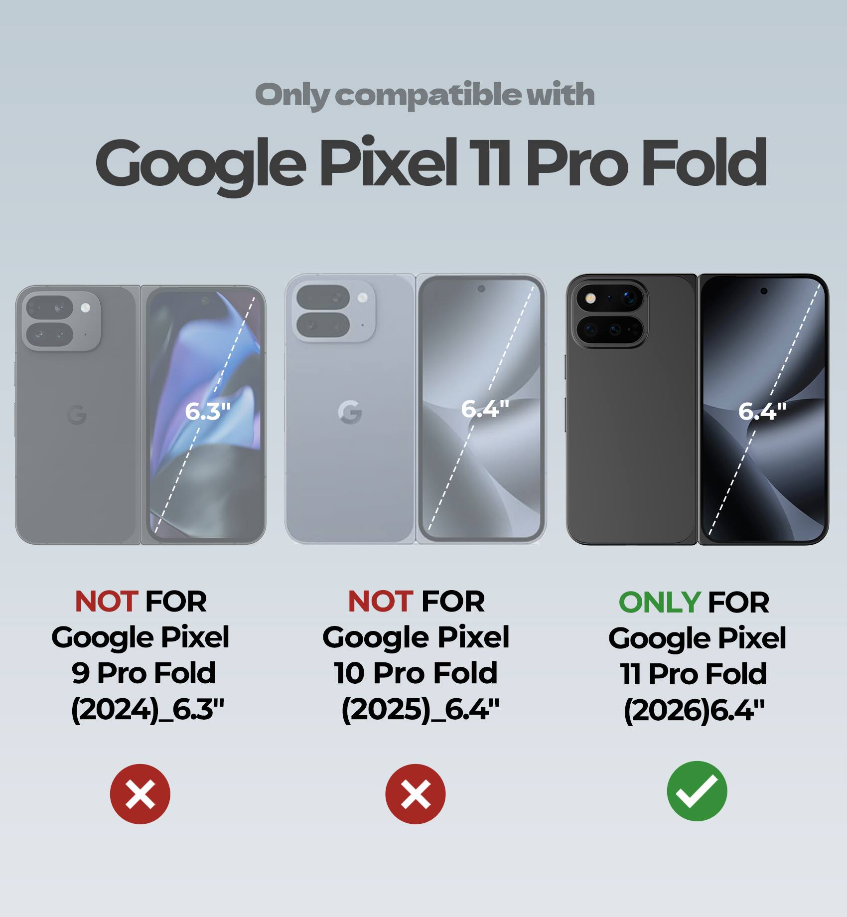 Only compatible with Google Pixel 11 Pro Fold

6.3"
6.4"
6.4"

NOT FOR Google Pixel 9 Pro Fold (2024)_6.3"
NOT FOR Google Pixel 10 Pro Fold (2025)_6.4"
ONLY FOR Google Pixel 11 Pro Fold (2026)6.4"