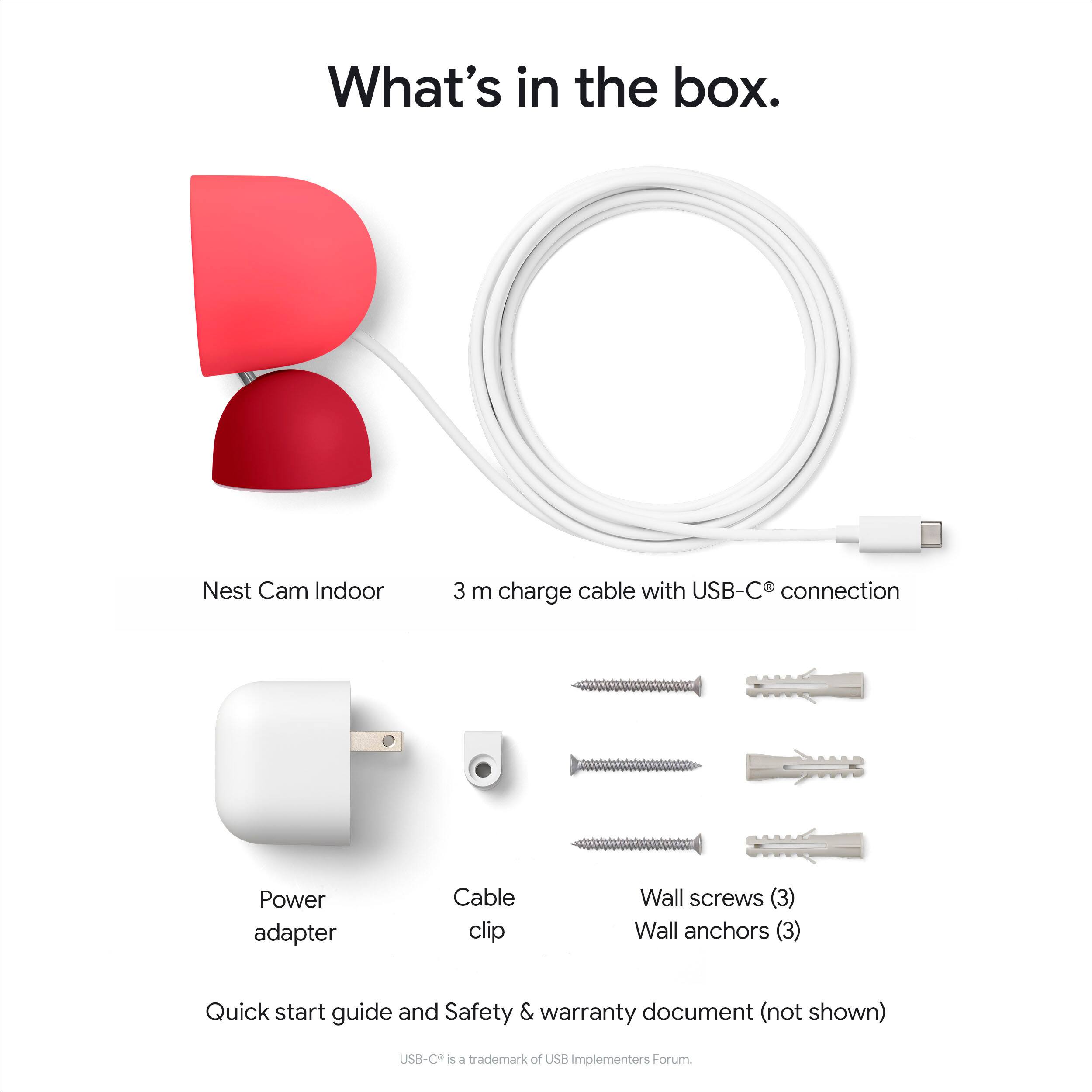 What's in the box.

- Nest Cam Indoor
- 3 m charge cable with USB-C® connection
- Power adapter
- Cable clip
- Wall screws (3)
- Wall anchors (3)
- Quick start guide and Safety & warranty document (not shown)

USB-C® is a trademark of USB Implementers Forum.
