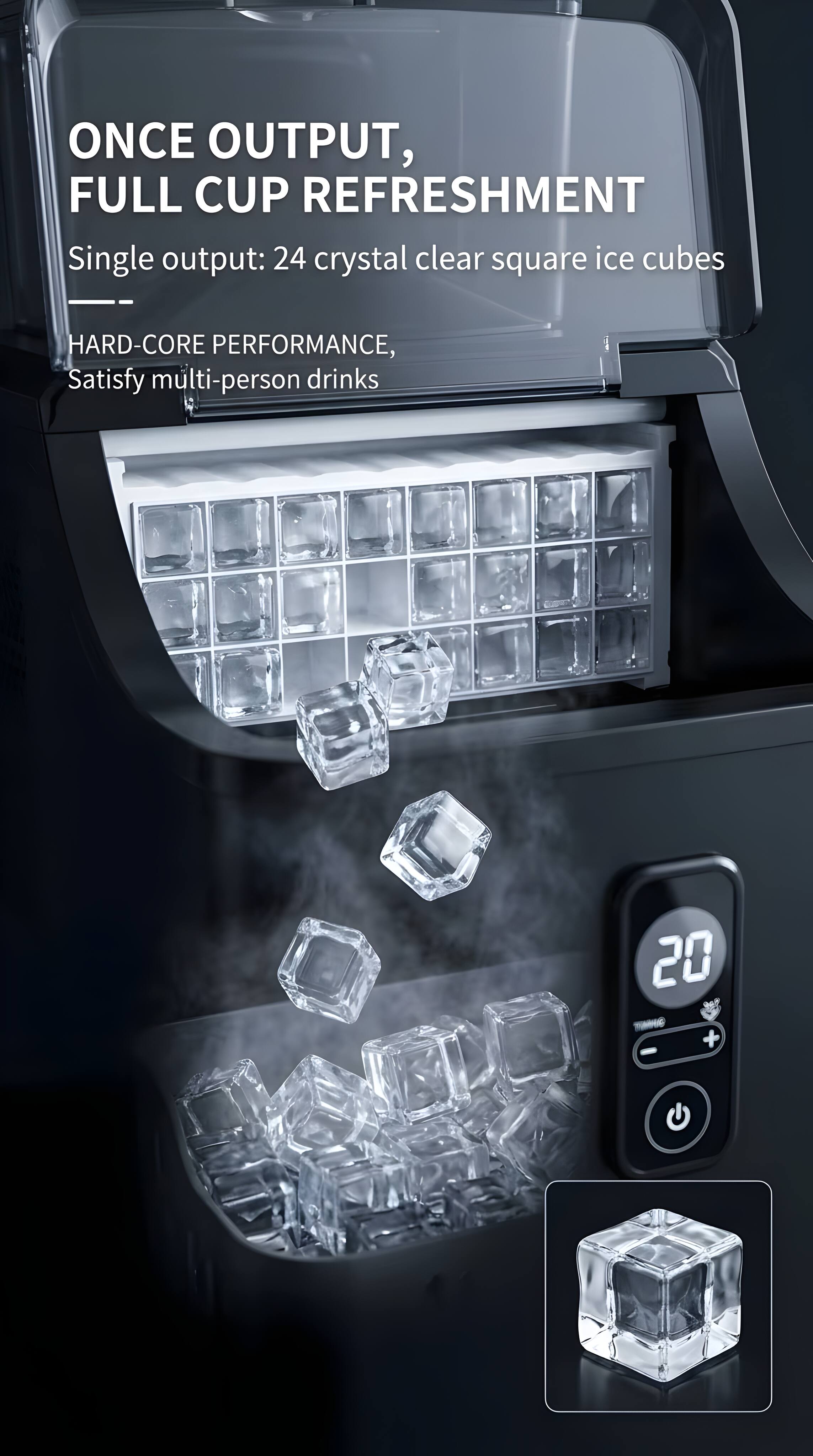 ONCE OUTPUT, FULL CUP REFRESHMENT  
Single output: 24 crystal clear square ice cubes  
HARD-CORE PERFORMANCE, Satisfy multi-person drinks