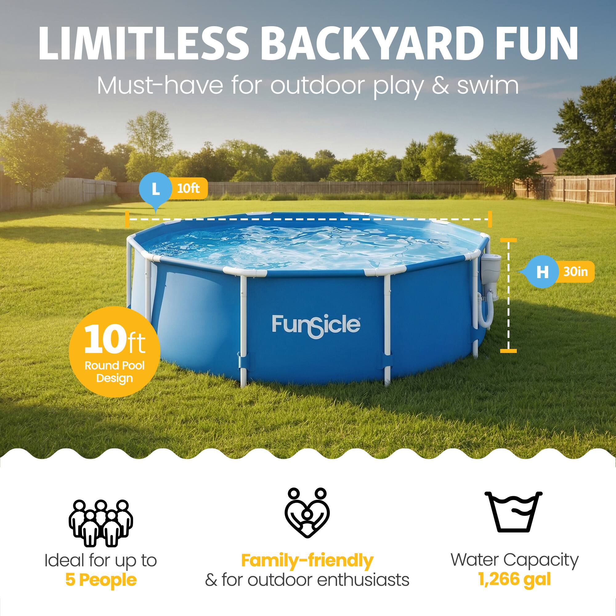 LIMITLESS BACKYARD FUN  
Must-have for outdoor play & swim  

L 10ft  
H 30in  
10ft Round Pool Design  

Ideal for up to 5 People  
Family-friendly & for outdoor enthusiasts  
Water Capacity 1,266 gal