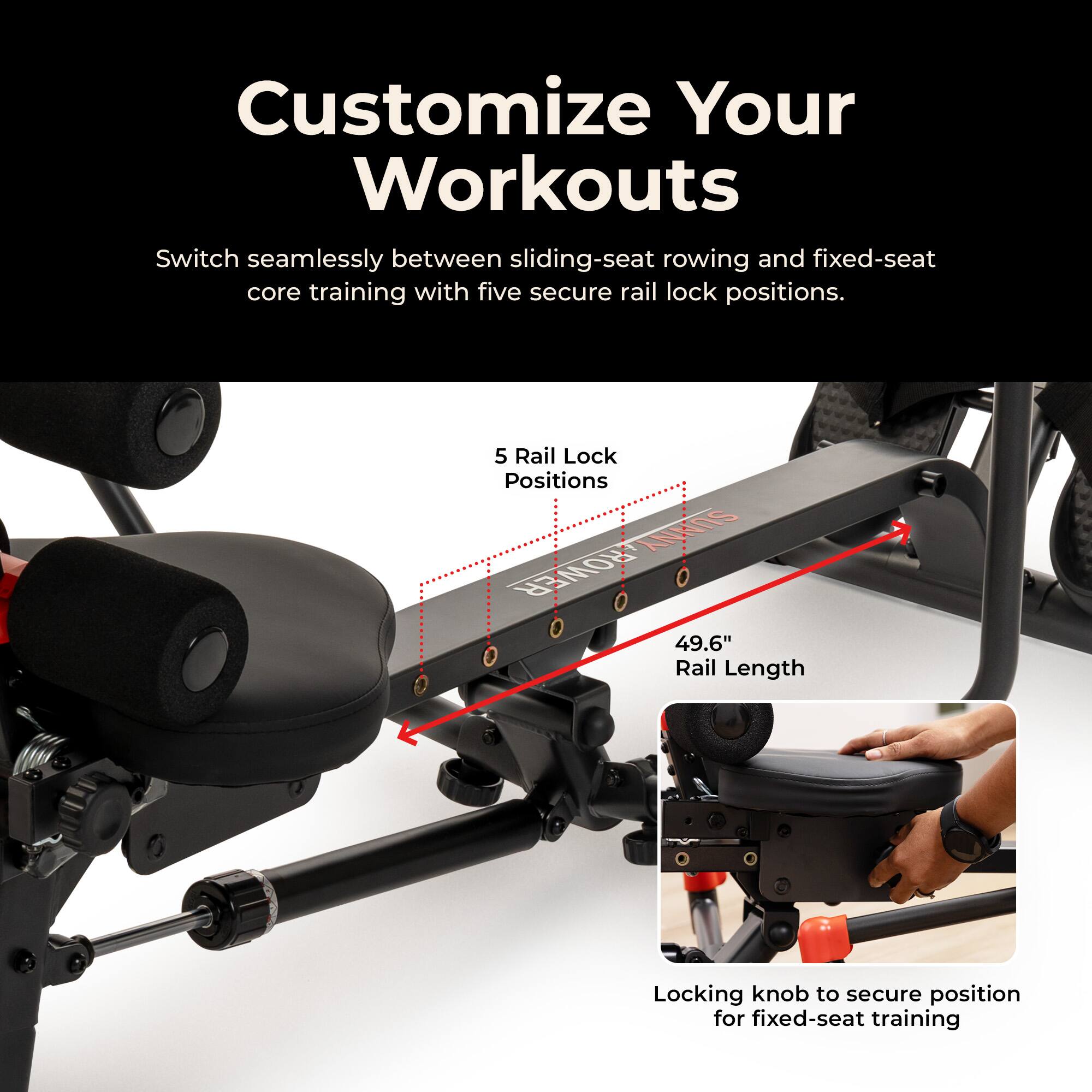 Customize Your Workouts

Switch seamlessly between sliding-seat rowing and fixed-seat core training with five secure rail lock positions.

5 Rail Lock Positions

49.6" Rail Length

Locking knob to secure position for fixed-seat training