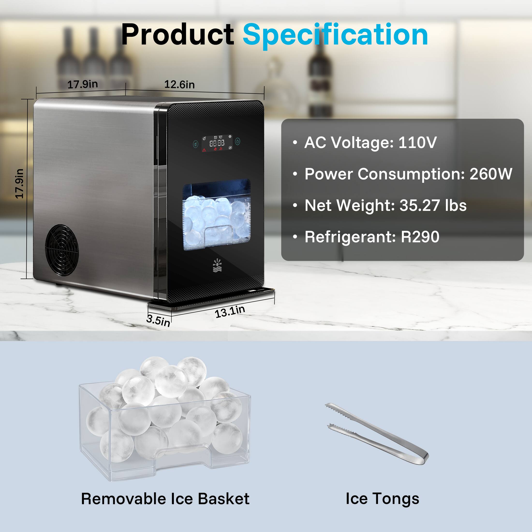 Product Specification

17.9in
12.6in
17.9in
3.5in
13.1in

AC Voltage: 110V
Power Consumption: 260W
Net Weight: 35.27 lbs
Refrigerant: R290

Removable Ice Basket
Ice Tongs