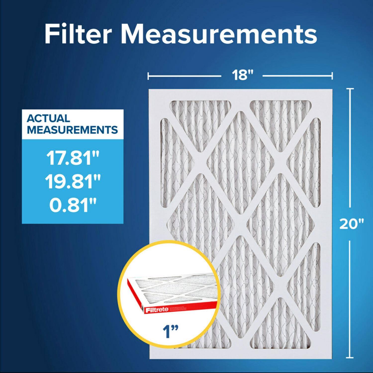 Filter Measurements

18"  
ACTUAL MEASUREMENTS  
17.81"  
19.81"  
0.81"  
20"  

Filtrete 1"