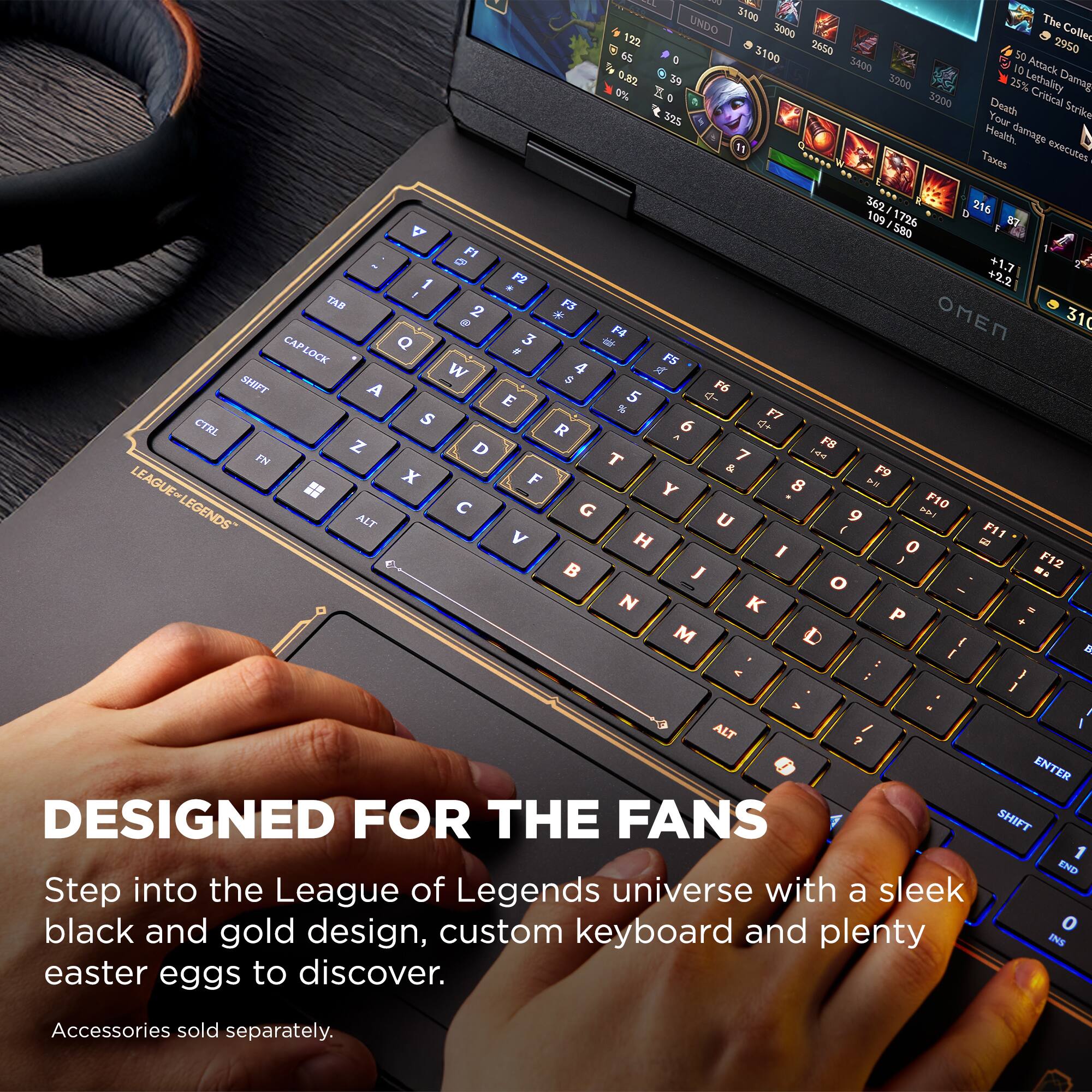 Sure, here is the corrected and grouped text:

---

**DESIGNED FOR THE FANS**

Step into the League of Legends universe with a sleek black and gold design, custom keyboard and plenty of easter eggs to discover.

Accessories sold separately.

---

**Keyboard Layout:**

- **Top Row:** `F1 F2 F3 F4 F5 F6 F7 F8 F9 F10 F11 F12`
- **Second Row:** `1 2 3 4 5 6 7 8 9 0 - =`
- **Third Row:** `TAB Q W E R T Y U I O P [ ] \`
- **Fourth Row:** `CAP LOCK A S D F G H J K L ; ' ENTER`
- **Fifth Row:** `SHIFT Z X C V B N M , . / SHIFT`
- **Bottom Row:** `CTRL FN ALT SPACEBAR ALT`

**Special Keys:**

- `LEAGUE OF LEGENDS` (on the left side of the keyboard)
- `OMEN` (on the right side of the keyboard)

**Game Interface:**

- **Stats:**
  - `3100`
  - `3000