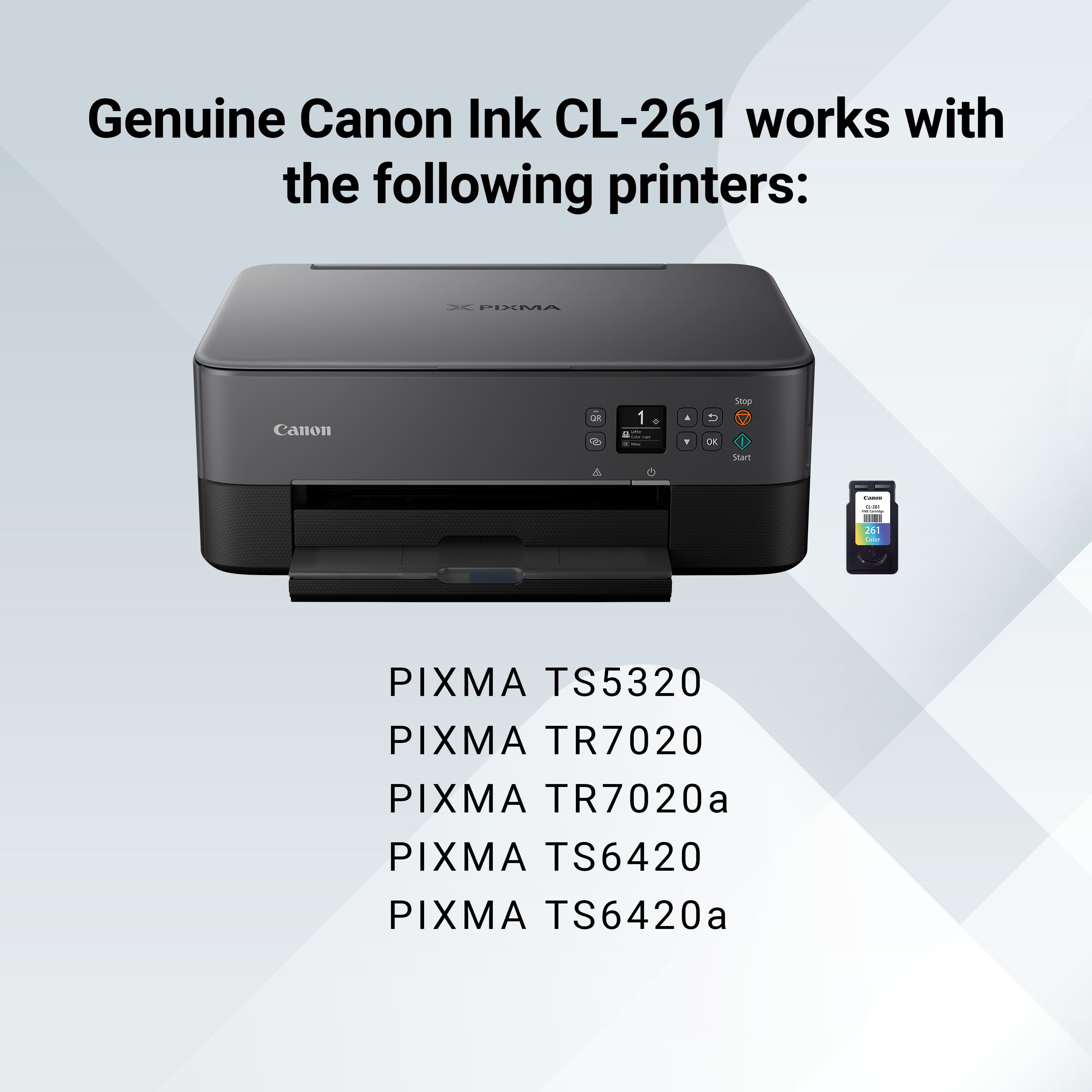 Genuine Canon Ink CL-261 works with the following printers:
* PIXMA Canon a L - 1 . U DK Stop Sharm I - 2d
* PIXMA TS5320
* PIXMA TR7020
* PIXMA TR7020a
* PIXMA TS6420
* PIXMA TS6420a