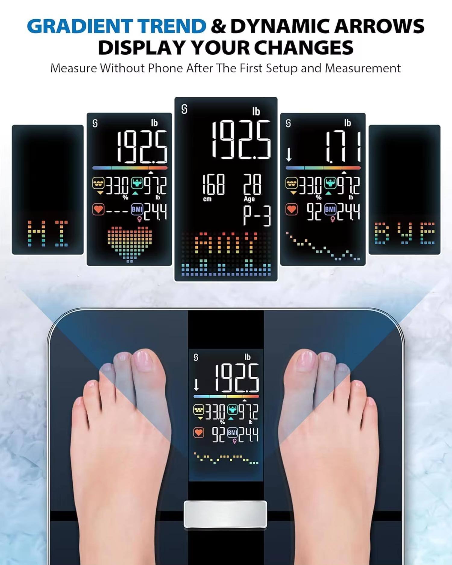 GRADIENT TREND & DYNAMIC ARROWS DISPLAY YOUR CHANGES  
Measure Without Phone After The First Setup and Measurement

192.5 lb  
168 cm  
28 %  
BMI 24.4  
330  
972

192.5 lb  
28 %  
BMI 24.4  
330  
972

171 lb  
28 %  
BMI 24.4  
330  
972

92 %  
BMI 24.4  
330  
972