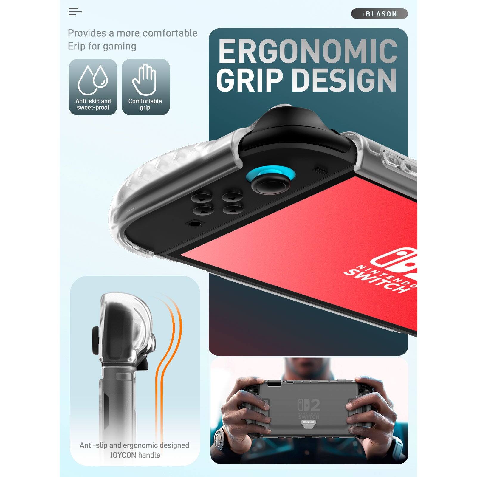 iBLASON provides a more comfortable grip for gaming.  
ERGONOMIC GRIP DESIGN  
Anti-skid and sweat-proof grip  
Comfortable grip  
Anti-slip and ergonomic designed JOYCON handle