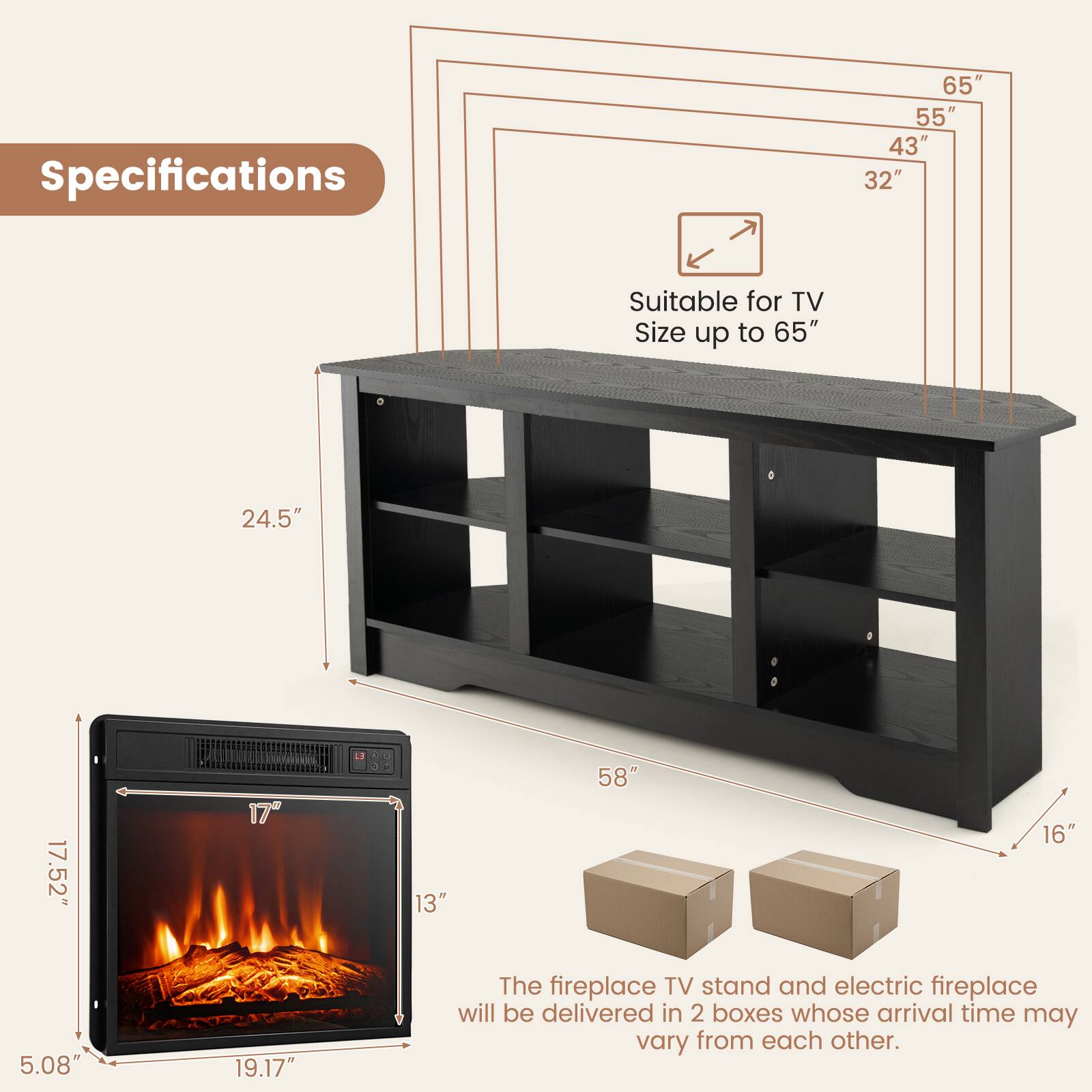 Specifications

- Suitable for TV Size up to 65"
- 65"
- 55"
- 43"
- 32"
- 24.5"
- 17.52"
- 17"
- 13"
- 5.08"
- 19.17"
- 58"
- 16"

The fireplace TV stand and electric fireplace will be delivered in 2 boxes whose arrival time may vary from each other.