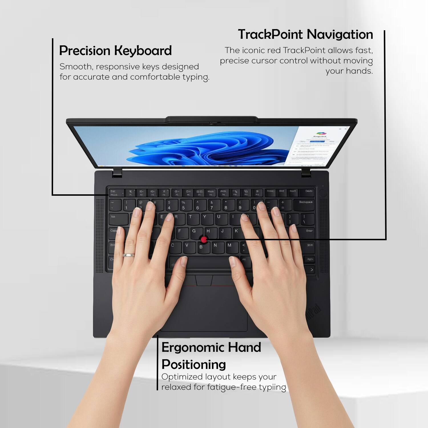 Precision Keyboard  
Smooth, responsive keys designed for accurate and comfortable typing.

TrackPoint Navigation  
The iconic red TrackPoint allows fast, precise cursor control without moving your hands.

Ergonomic Hand Positioning  
Optimized layout keeps your hands relaxed for fatigue-free typing.