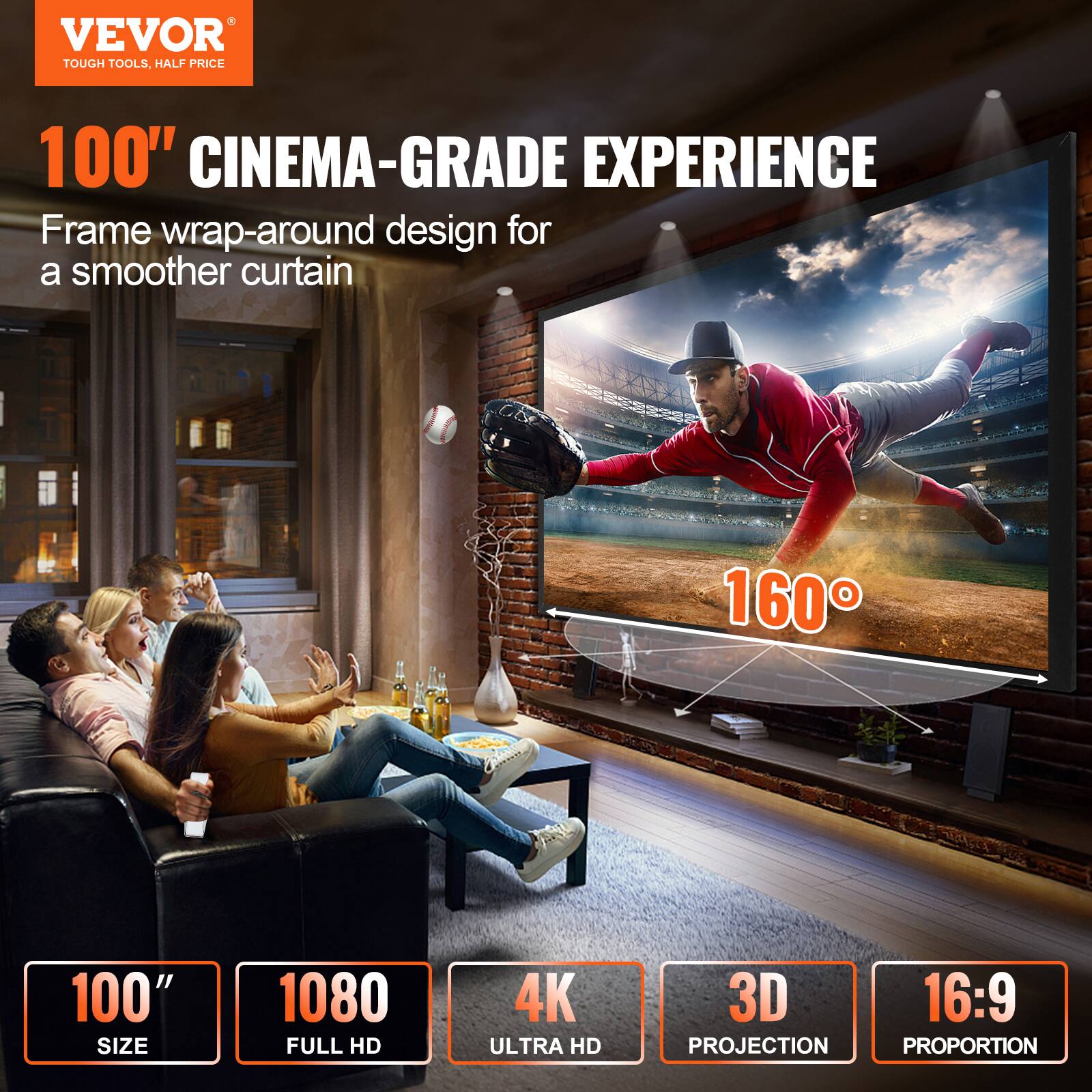 VEVOR TOUGH TOOLS, HALF PRICE

100" CINEMA-GRADE EXPERIENCE

Frame wrap-around design for a smoother curtain

100" SIZE

1080 FULL HD

4K ULTRA HD

3D PROJECTION

16:9 PROPORTION