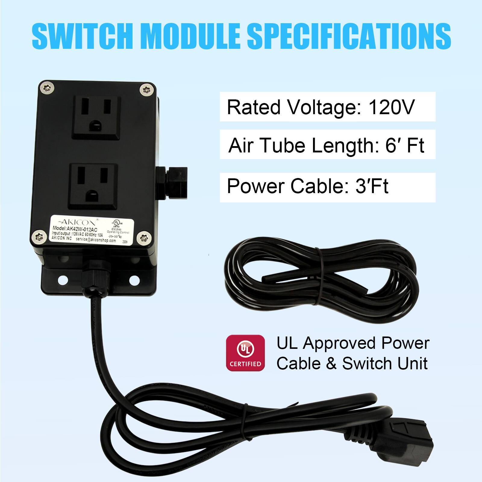 SWITCH MODULE SPECIFICATIONS

Rated Voltage: 120V  
Air Tube Length: 6' Ft  
Power Cable: 3'Ft  

Model: AK42W-012AC  
AKICON  

UL Approved Power Cable & Switch Unit  

AKICON  
Model: AK42W-012AC  
Rated Voltage: 120V  
Air Tube Length: 6' Ft  
Power Cable: 3'Ft  

UL Certified