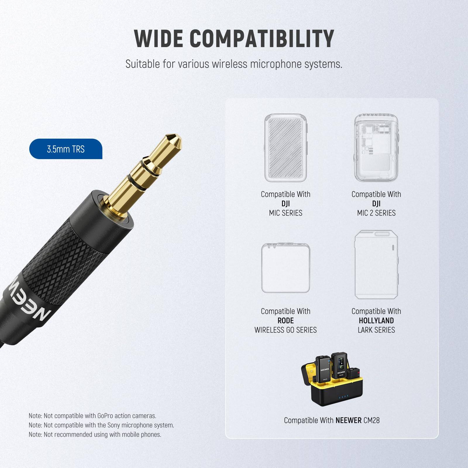 WIDE COMPATIBILITY  
Suitable for various wireless microphone systems.

- 3.5mm TRS
- Compatible With DJI MIC SERIES
- Compatible With DJI MIC 2 SERIES
- Compatible With RODE WIRELESS GO SERIES
- Compatible With HOLLYLAND LARK SERIES
- Compatible With NEEWER CM28

Note: Not compatible with GoPro action cameras.  
Note: Not compatible with the Sony microphone system.  
Note: Not recommended using with mobile phones.