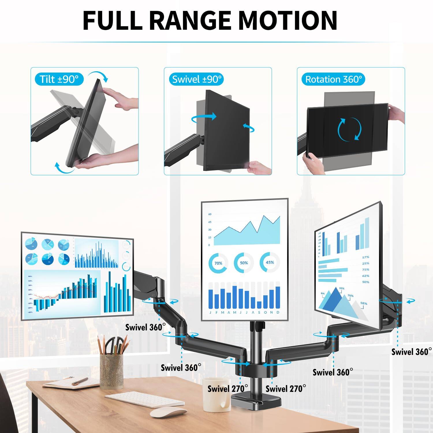 FULL RANGE MOTION

- Tilt ±90°
- Swivel ±90°
- Rotation 360°

- Swivel 360°
- Swivel 360°
- Swivel 360°
- Swivel 270°
- Swivel 270°