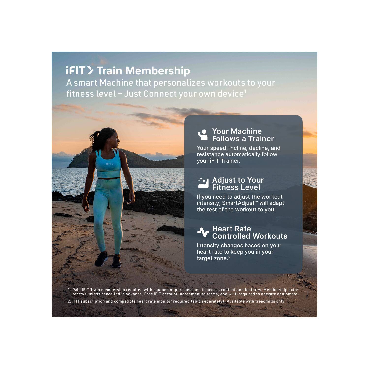 iFIT > Train Membership  
A smart Machine that personalizes workouts to your fitness level - Just Connect your own device

- Your Machine Follows a Trainer  
  Your speed, incline, decline, and resistance automatically follow your iFIT Trainer.

- Adjust to Your Fitness Level  
  If you need to adjust the workout intensity, SmartAdjust™ will adapt the rest of the workout to you.

- Heart Rate Controlled Workouts  
  Intensity changes based on your heart rate to keep you in your target zone.

1. Paid iFIT Train membership required with equipment purchase and to access content and features. Membership auto-renews unless cancelled in advance. Free iFIT account, agreement to terms, and wi-fi required to operate equipment.
2. iFIT subscription and compatible heart rate monitor required (sold separately). Available with treadmills only.