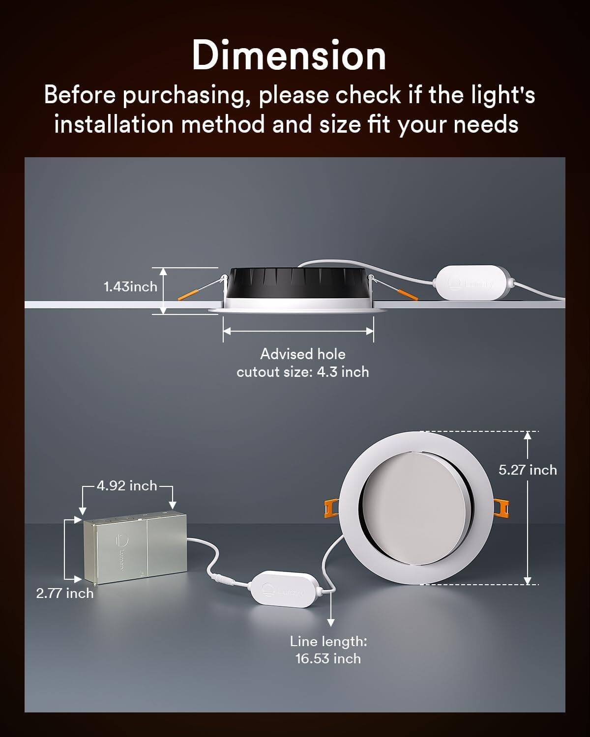 Dimension

Before purchasing, please check if the light's installation method and size fit your needs

1.43 inch

Advised hole cutout size: 4.3 inch

4.92 inch

5.27 inch

2.77 inch

Line length: 16.53 inch