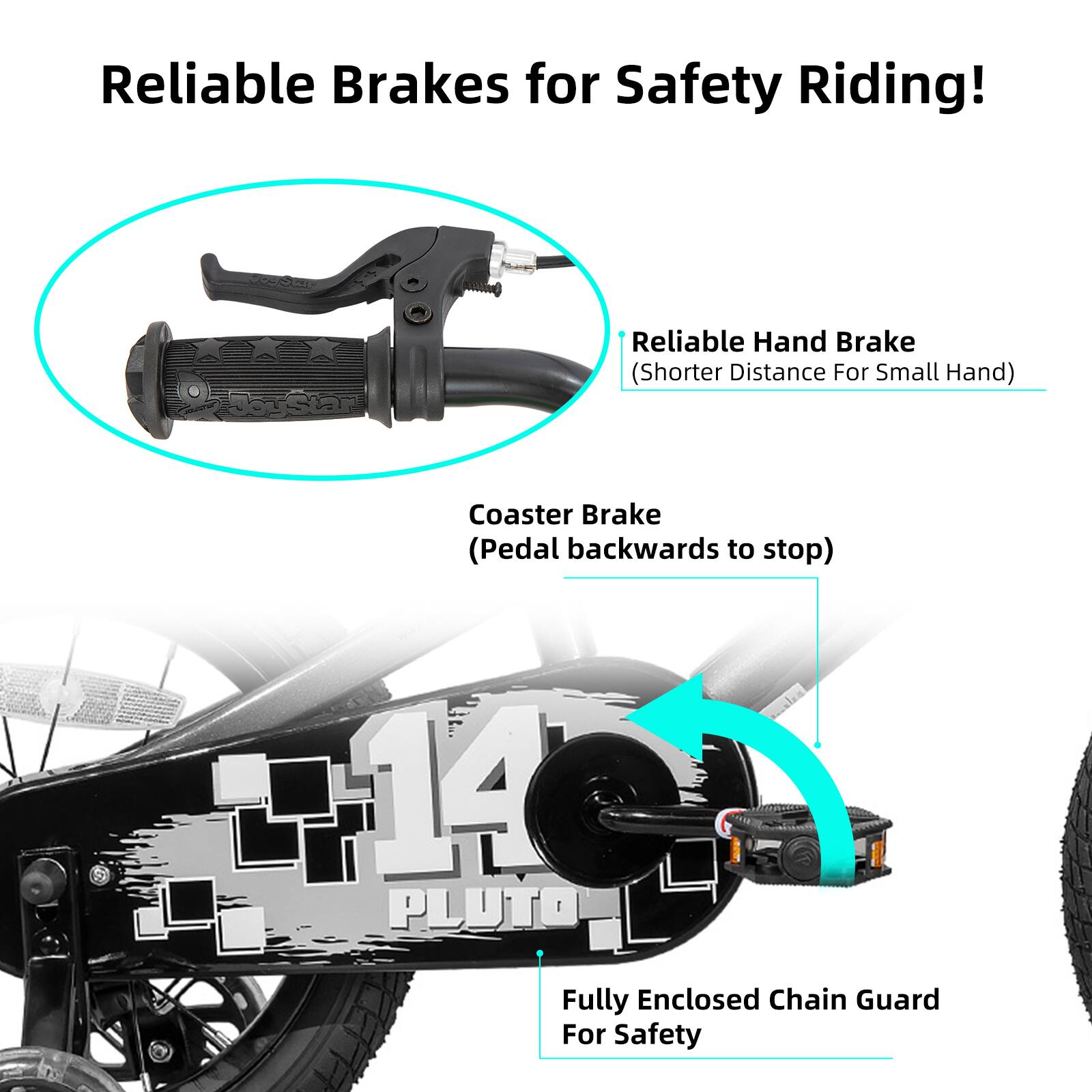 Reliable Brakes for Safety Riding!  
- Reliable Hand Brake (Shorter Distance For Small Hand)  
- Coaster Brake (Pedal backwards to stop)  
- 14 PLUTO Fully Enclosed Chain Guard For Safety