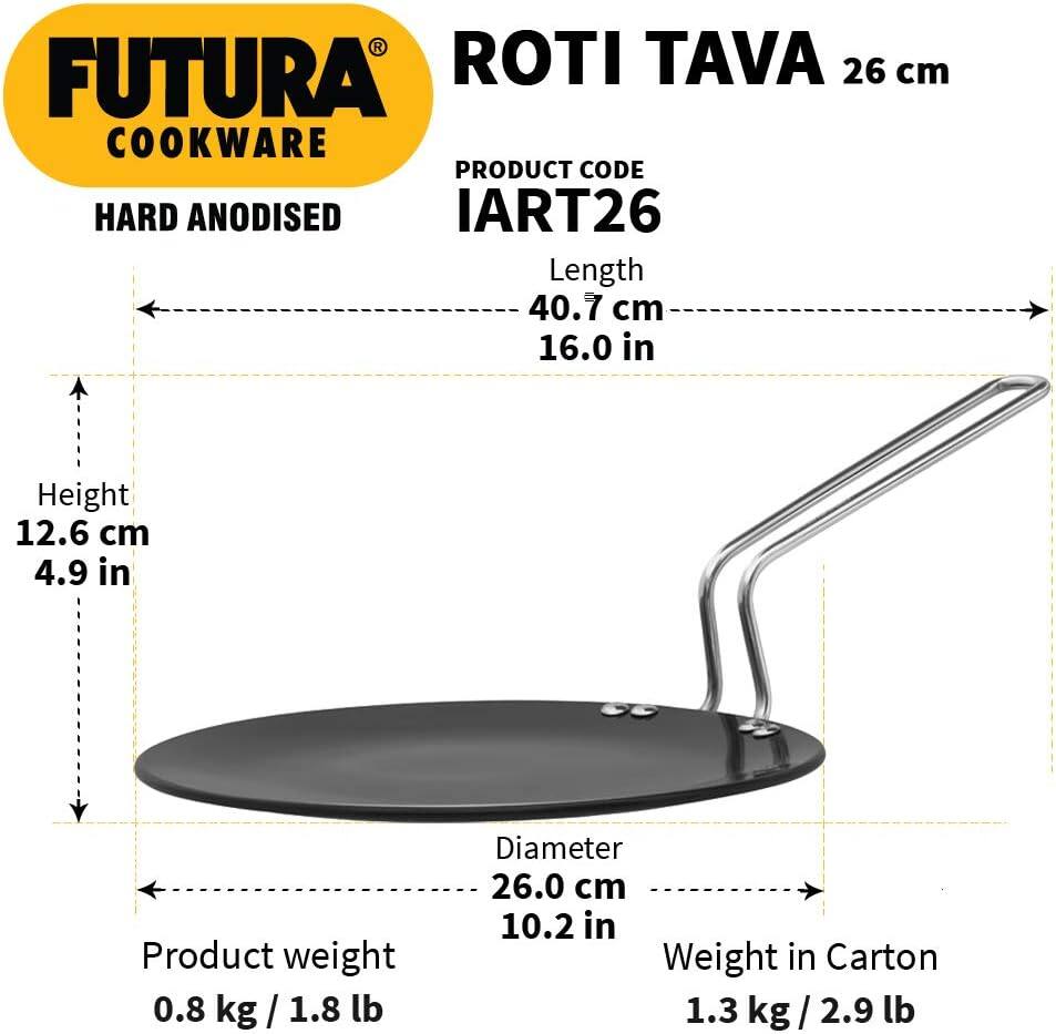 FUTURA COOKWARE

HARD ANODISED

ROTI TAVA 26 cm

PRODUCT CODE IART26

Length 40.7 cm / 16.0 in

Height 12.6 cm / 4.9 in

Product weight 0.8 kg / 1.8 lb

Diameter 26.0 cm / 10.2 in

Weight in Carton 1.3 kg / 2.9 lb