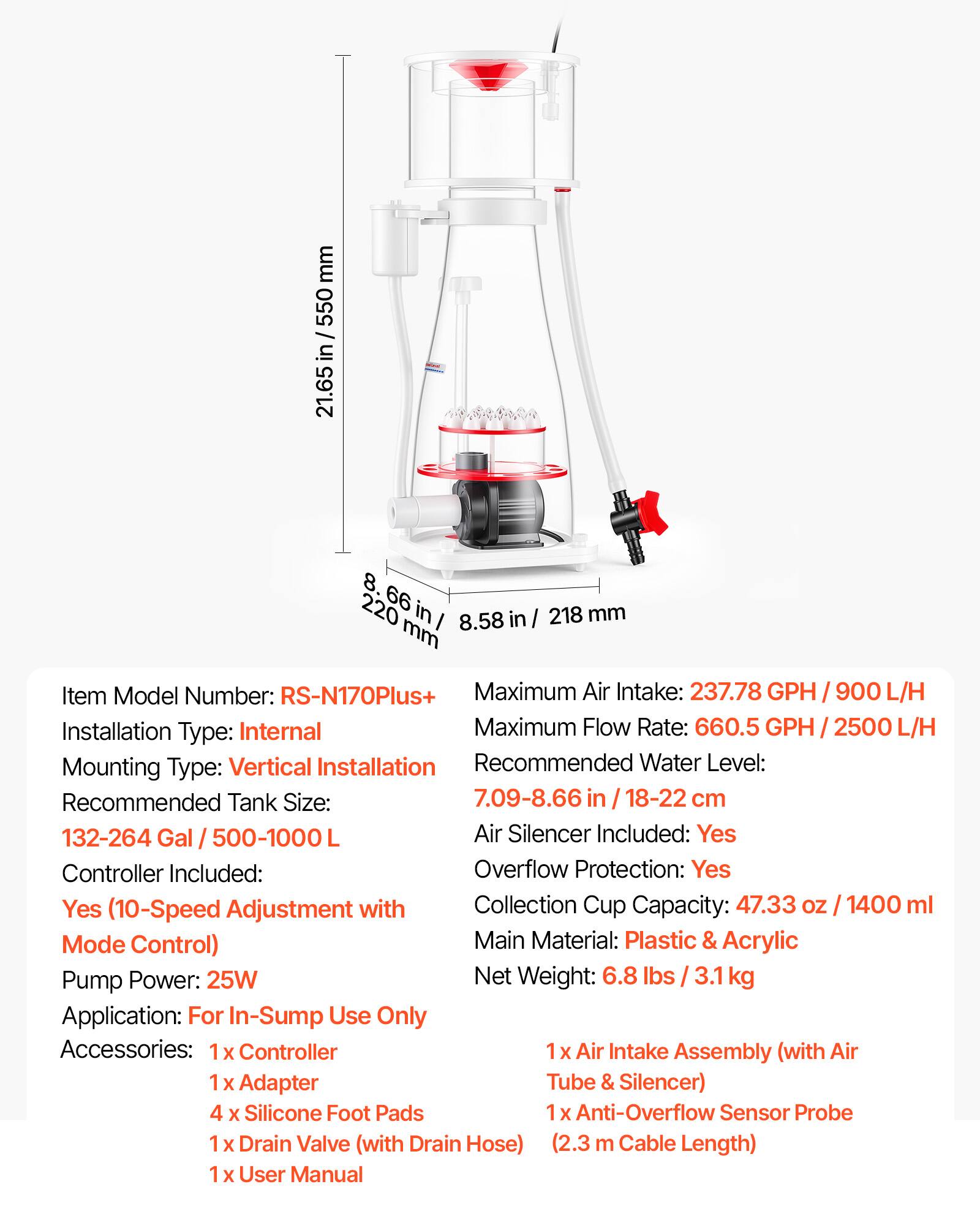 mm 550 / in 21.65 8. 220 66 in I 8.58 in I 218 mm

Item Model Number: RS-N170Plus+
Maximum Air Intake: 237.78 GPH I 900 L/H
Installation Type: Internal
Maximum Flow Rate: 660.5 GPH I 2500 L/H
Mounting Type: Vertical Installation
Recommended Water Level: 7.09-8.66 in I 18-22 cm
Recommended Tank Size: 132-264 Gal / 500-1000 L
Air Silencer Included: Yes
Controller Included: Yes
Overflow Protection: Yes
Collection Cup Capacity: 47.33 oz I 1400 ml
Main Material: Plastic & Acrylic
Pump Power: 25W
Net Weight: 6.8 lbs I 3.1 kg
Application: For In-Sump Use Only

Accessories: 
1 x Controller
1 x Air Intake Assembly (with Air Tube & Silencer)
1 x Adapter
