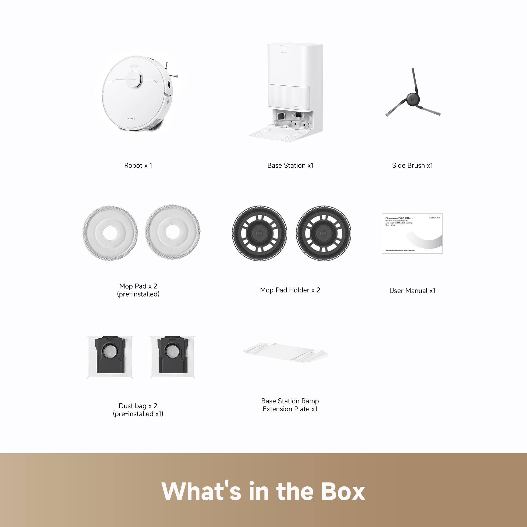 Robot x 1  
Base Station x 1  
Side Brush x 1  
Mop Pad x 2 (pre-installed)  
Mop Pad Holder x 2  
User Manual x 1  
Dust bag x 2 (pre-installed x 1)  
Base Station Ramp Extension Plate x 1  

What's in the Box
