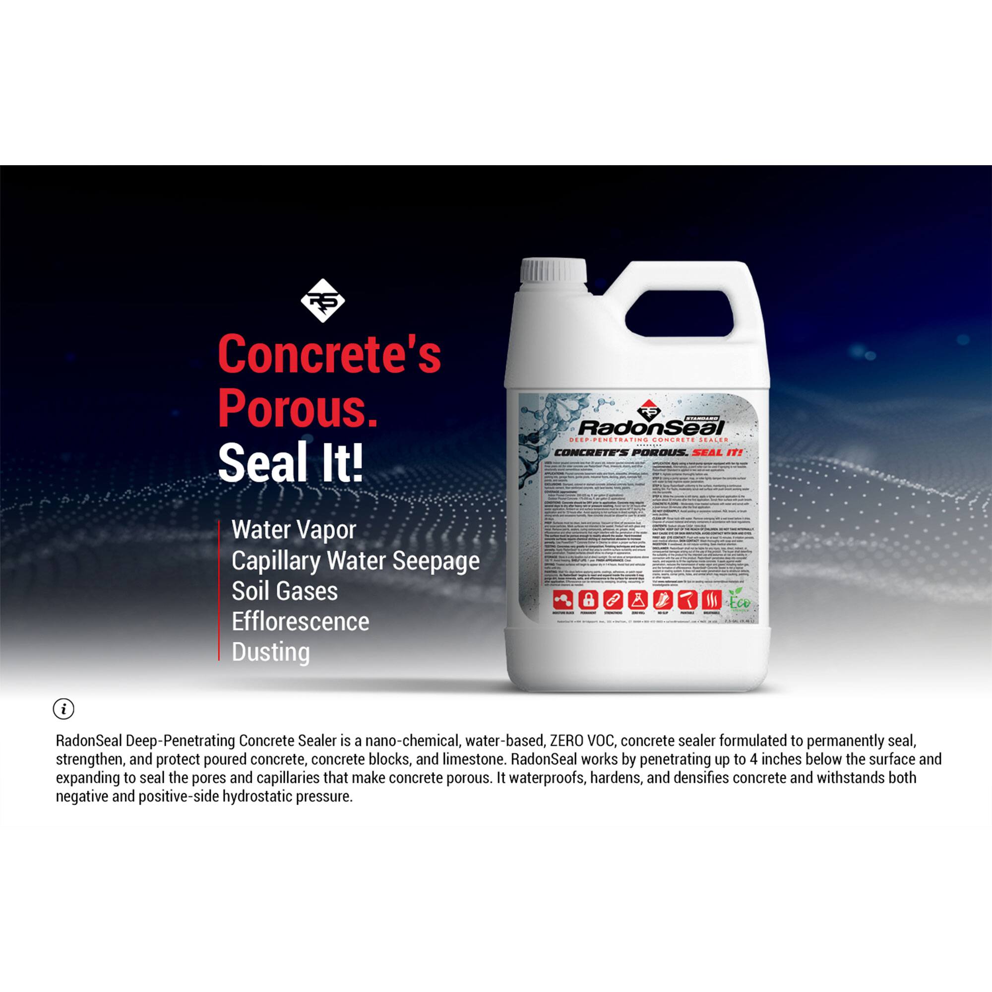Concrete's Porous. Seal It!

Water Vapor  
Capillary Water Seepage  
Soil Gases  
Efflorescence  
Dusting  

RadonSeal Deep-Penetrating Concrete Sealer is a nano-chemical, water-based, ZERO VOC, concrete sealer formulated to permanently seal, strengthen, and protect poured concrete, concrete blocks, and limestone. RadonSeal works by penetrating up to 4 inches below the surface and expanding to seal the pores and capillaries that make concrete porous. It waterproofs, hardens, and densifies concrete and withstands both negative and positive-side hydrostatic pressure.