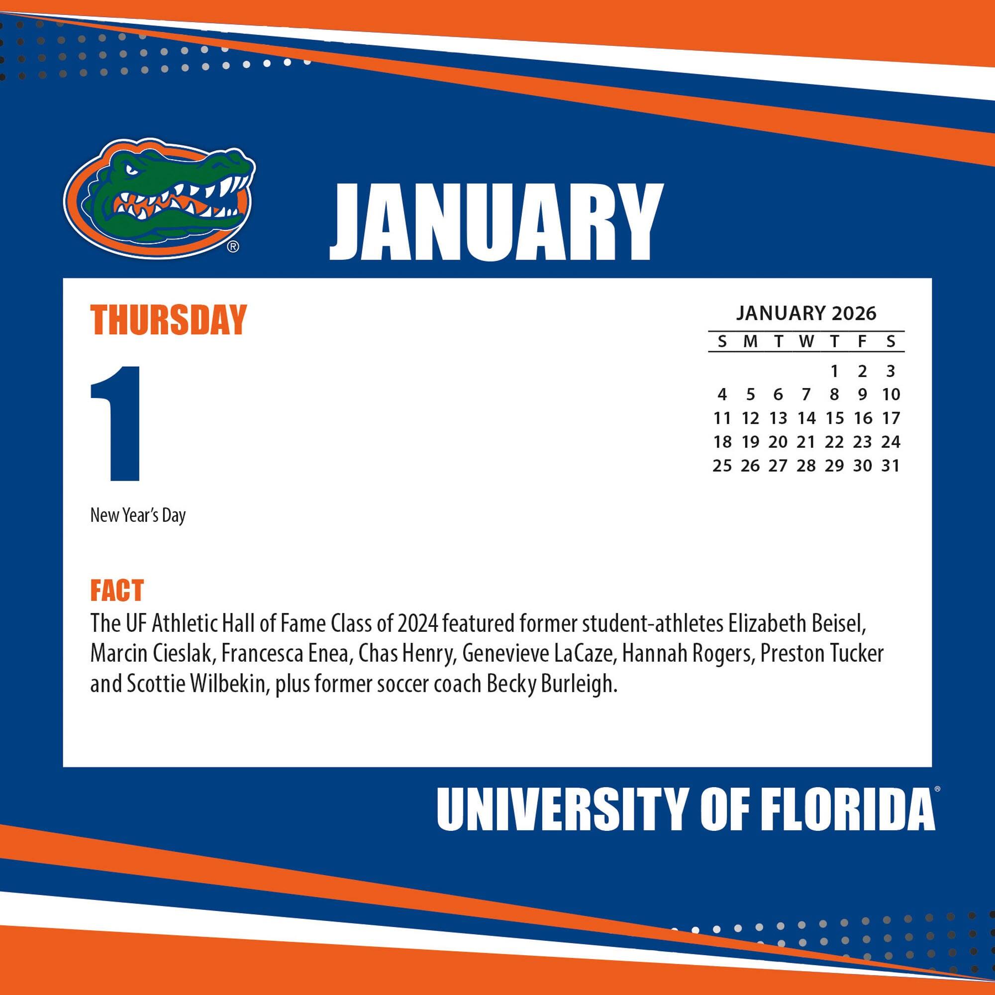 **JANUARY**

**THURSDAY**

**1**

New Year's Day

**FACT**

The UF Athletic Hall of Fame Class of 2024 featured former student-athletes Elizabeth Beisel, Marcin Cieslak, Francesca Enea, Chas Henry, Genevieve LaCaze, Hannah Rogers, Preston Tucker and Scottie Wilbekin, plus former soccer coach Becky Burleigh.

**JANUARY 2026**

S M T W T F S

1 2 3

4 5 6 7 8 9 10

11 12 13 14 15 16 17

18 19 20 21 22 23 24

25 26 27 28 29 30 31

**UNIVERSITY OF FLORIDA**