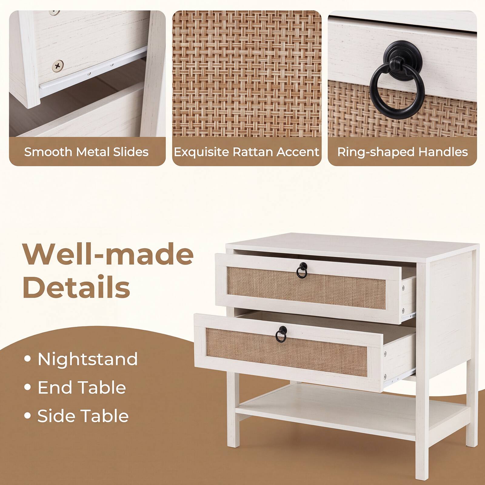 Smooth Metal Slides  
Exquisite Rattan Accent  
Ring-shaped Handles  

Well-made Details  

Nightstand  
End Table  
Side Table