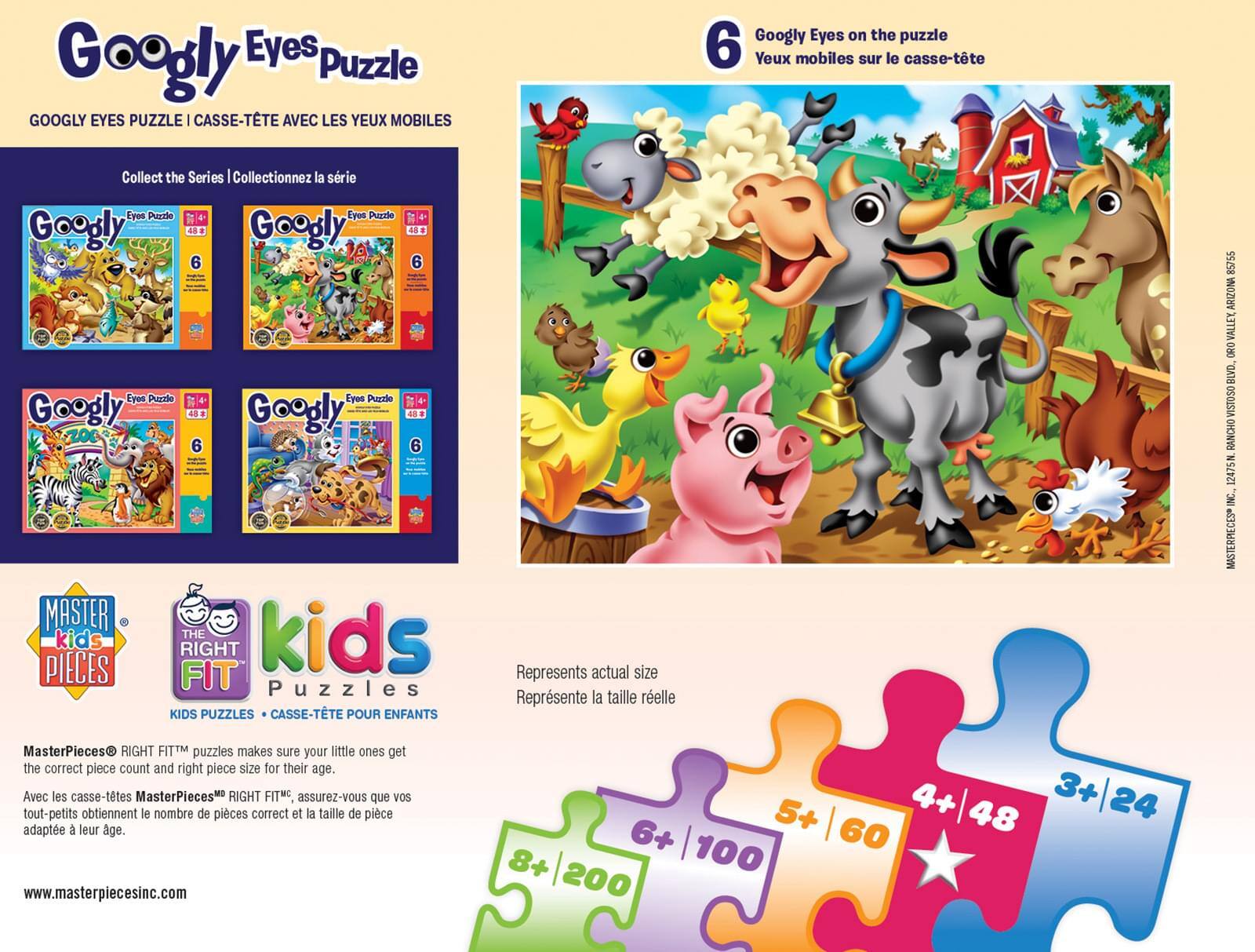 **Googly Eyes Puzzle**

**GOOGLY EYES PUZZLE | CASSE-TÊTE AVEC LES YEUX MOBILES**

**Collect the Series | Collectionnez la série**

**Googly Eyes Puzzle**  
**48**  
**6**  
**4+**

**Googly Eyes Puzzle**  
**48**  
**6**  
**4+**

**Googly Eyes Puzzle**  
**48**  
**6**  
**4+**

**Googly Eyes Puzzle**  
**48**  
**6**  
**4+**

**6 Googly Eyes on the puzzle**  
**6 Yeux mobiles sur le casse-tête**

**Represents actual size**  
**Représente la taille réelle**

**MASTERPIECES**  
**RIGHT FIT™ puzzles**  
**KIDS PUZZLES | CASSE-TÊTE POUR ENFANTS**

**MasterPieces® RIGHT FIT™ puzzles makes sure your little ones get the correct piece count and right piece size for their age.**  
**Avec les casse-têtes MasterPieces® RIGHT FIT™, assurez-vous que vos tout-petits obtiennent le nombre de piè