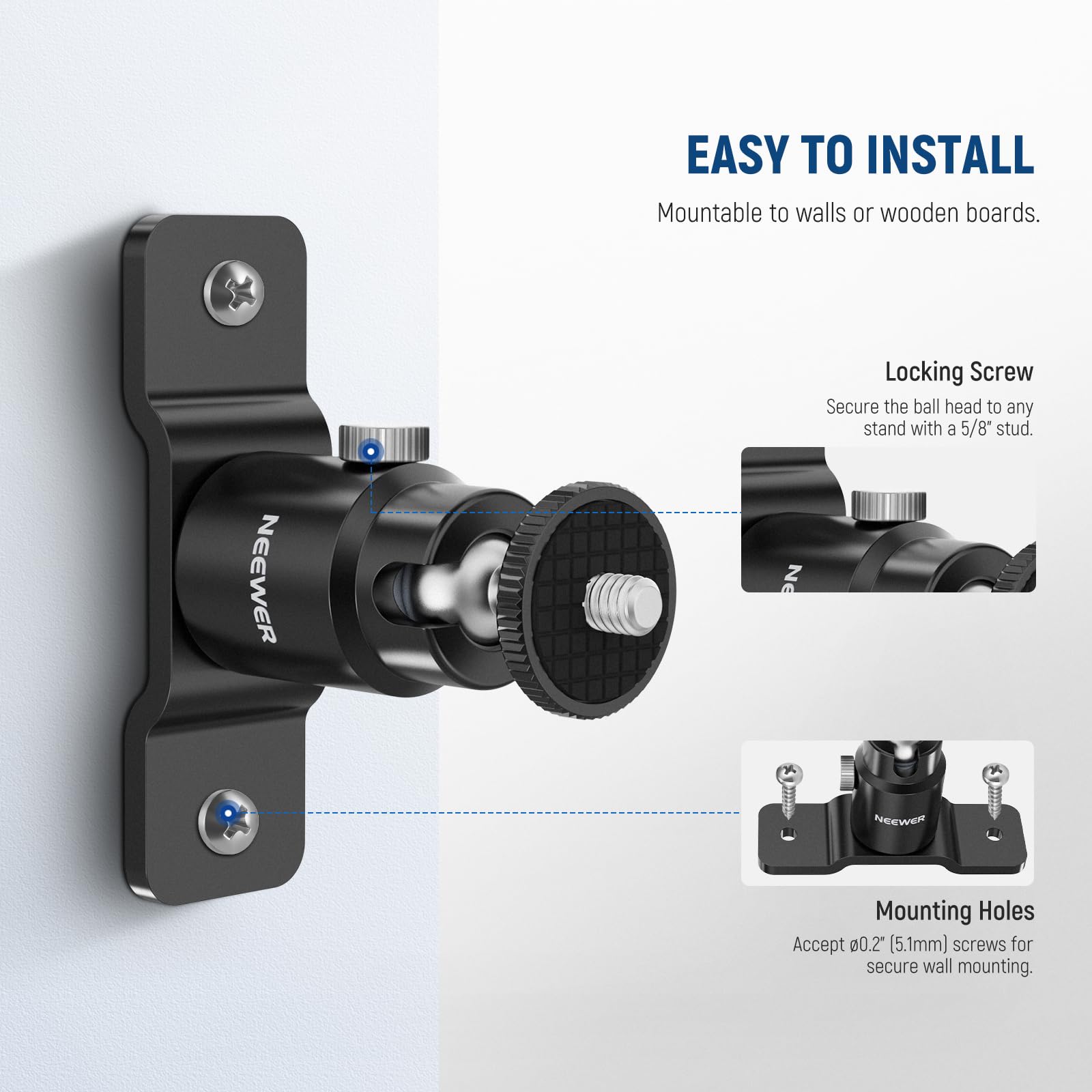 EASY TO INSTALL  
Mountable to walls or wooden boards.  

Locking Screw  
Secure the ball head to any stand with a 5/8" stud.  

Mounting Holes  
Accept 00.2 (5.1mm) screws for secure wall mounting.