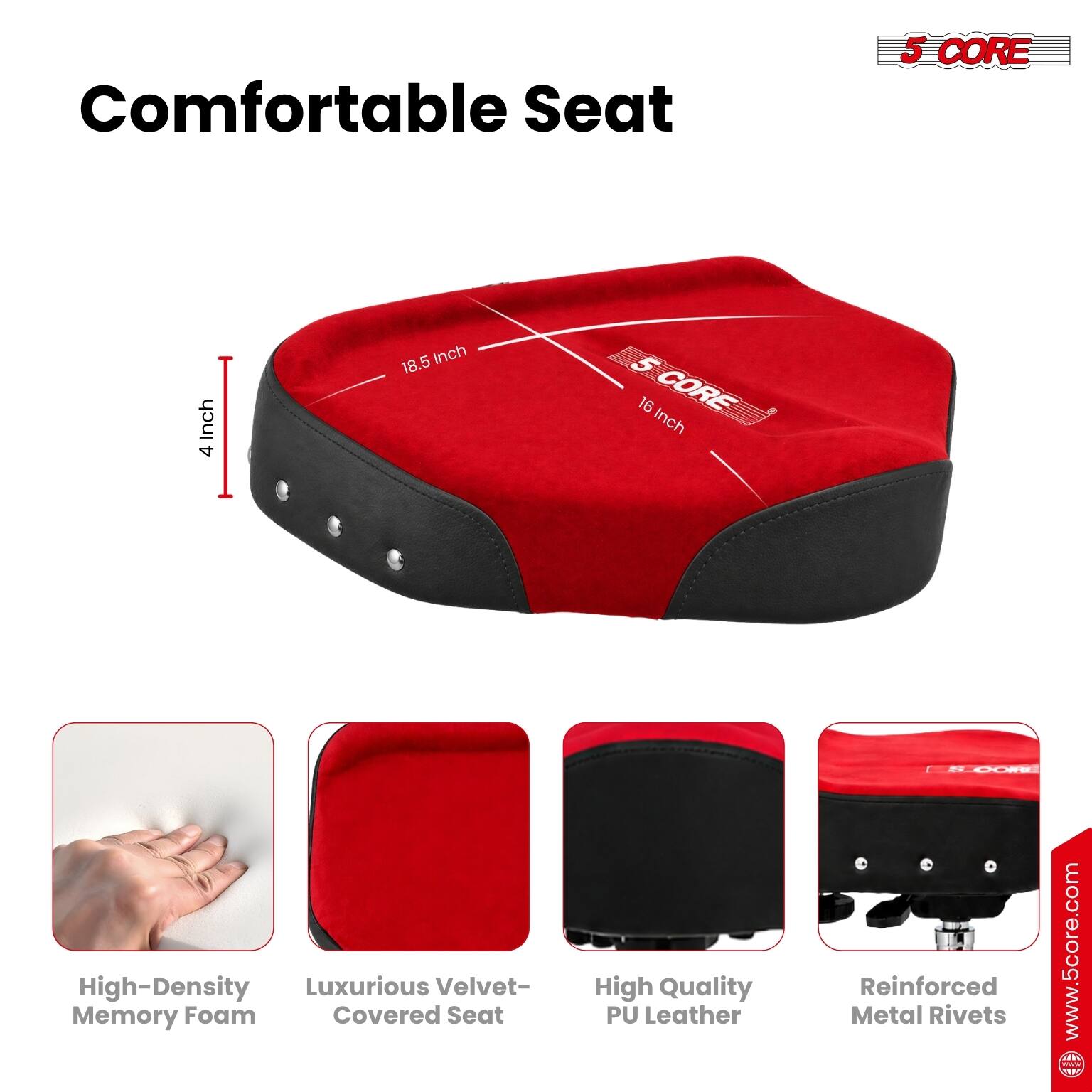 Comfortable Seat

5 CORE

4 Inch 18.5 Inch 5 16 Inch

High-Density Memory Foam
Luxurious Velvet-Covered Seat
High Quality PU Leather
Reinforced Metal Rivets

www.5core.com
