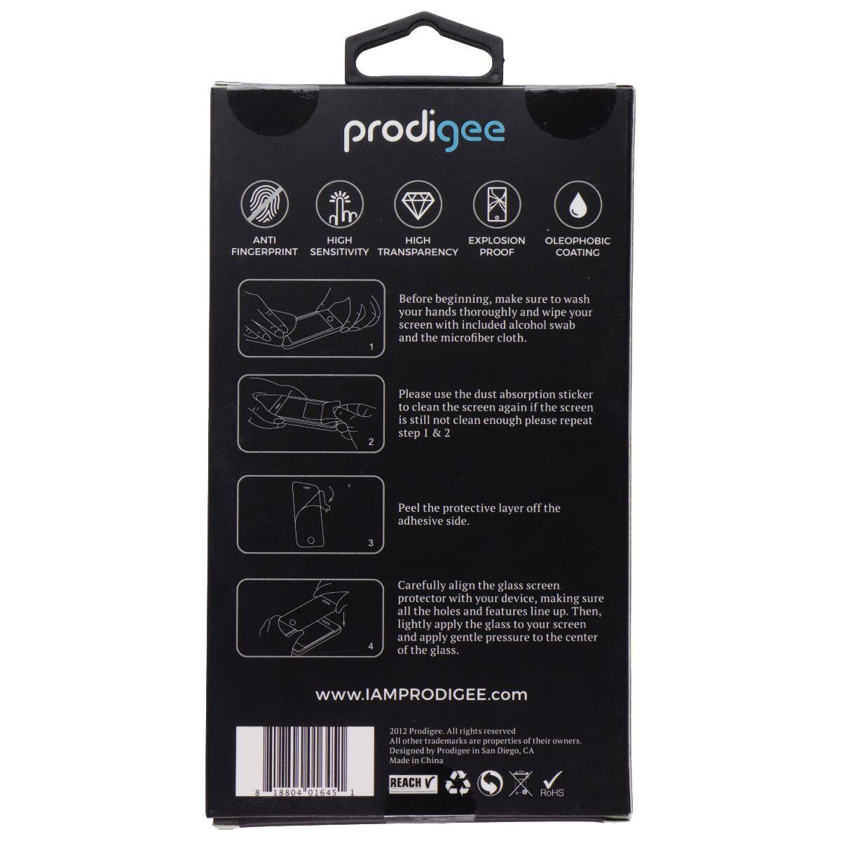 prodigee ANTI HIGH SENSITIVITY HIGH TRANSPARENCY EXPLOSION PROOF OLEOPHOBIC FINGERPRINT COATING

1. Before beginning, make sure to wash your hands thoroughly and wipe your screen with included alcohol swab and the microfiber cloth.
2. Please use the dust absorption sticker to clean the screen again if the screen is still not clean enough please repeat step 1 & 2
3. Peel the protective layer off the adhesive side.
4. Carefully align the glass screen protector with your device making sure all the holes and features line up. Then, lightly apply the glass to your screen and apply gentle pressure to the center of the glass.

www.IAMPRODIGEE.com
2012 Prodigee. All rights reserved. All other trademarks are properties of their owners. Designed by Prodigee in San Diego, CA Made in China

5. 1884 01645 1
REACH
RoHS