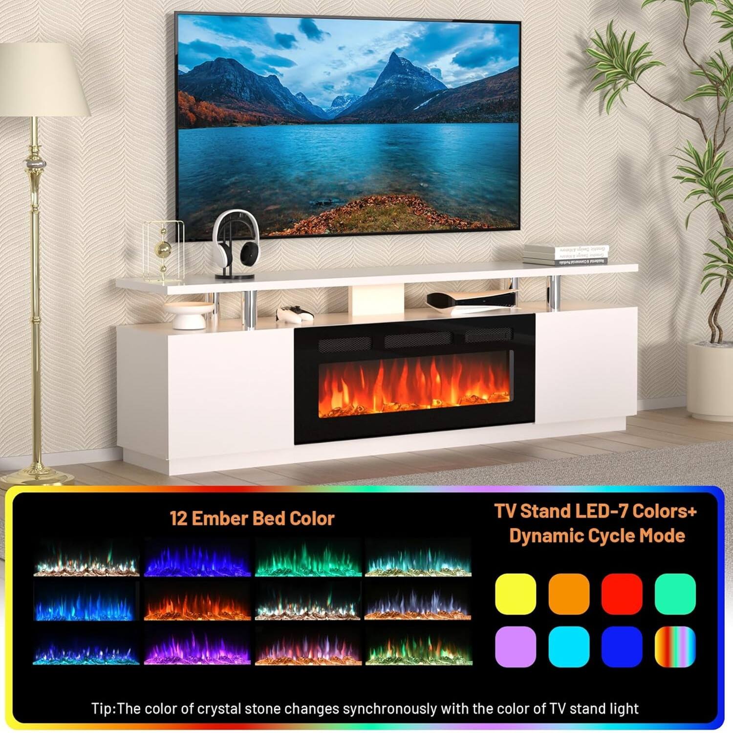 12 Ember Bed Color

TV Stand LED-7 Colors+ Dynamic Cycle Mode

Tip: The color of crystal stone changes synchronously with the color of TV stand light