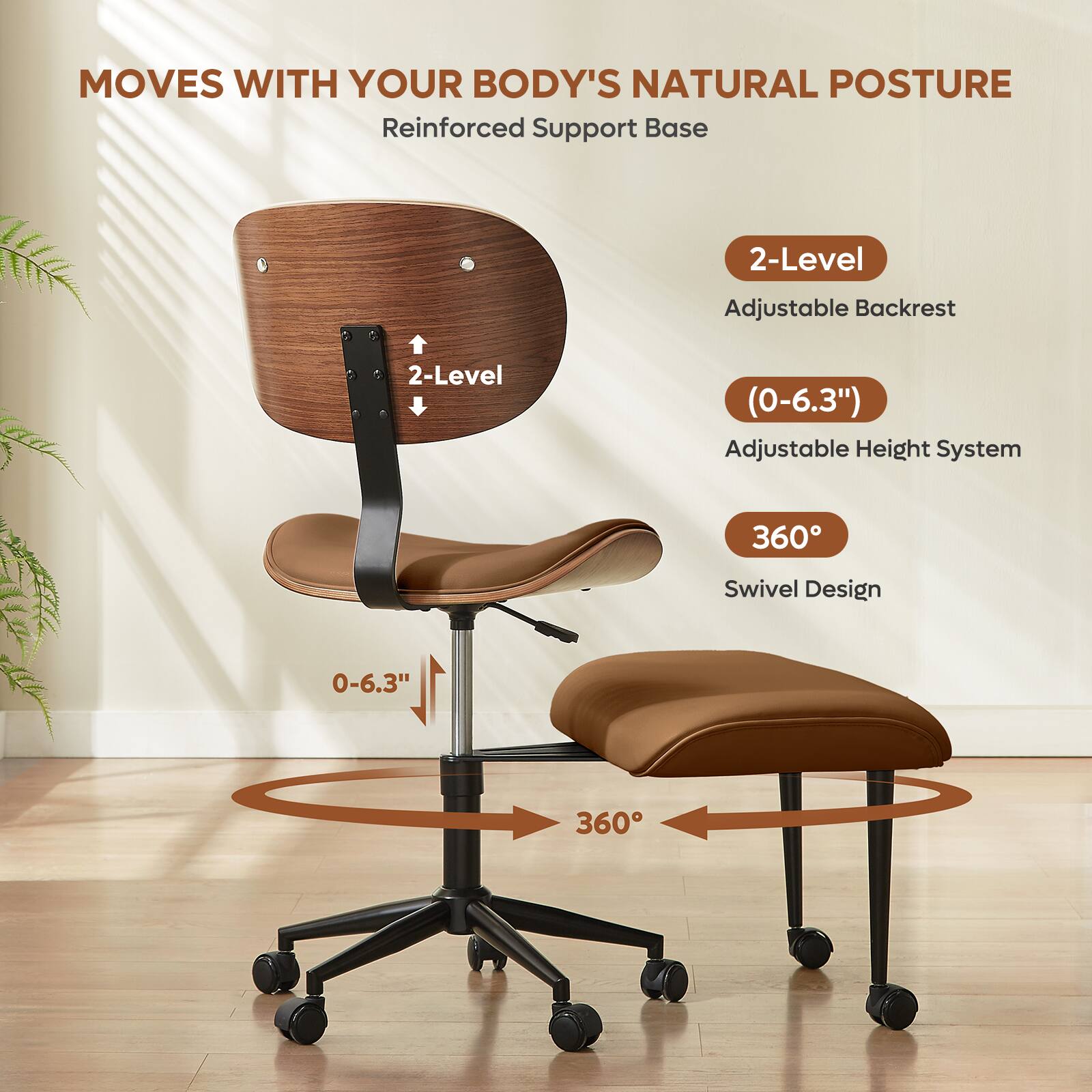 MOVES WITH YOUR BODY'S NATURAL POSTURE  
Reinforced Support Base  

2-Level Adjustable Backrest  
(0-6.3") Adjustable Height System  
360° Swivel Design