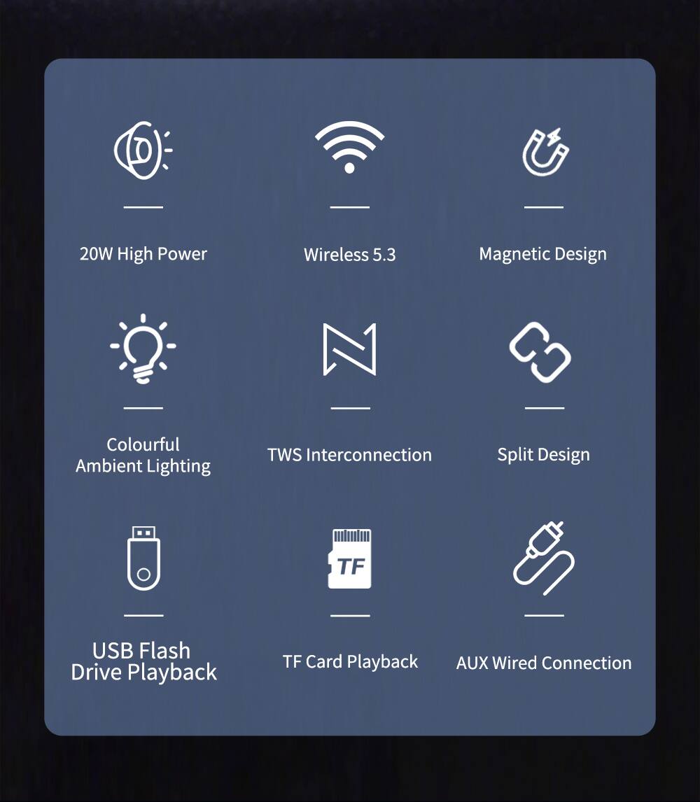 20W High Power  
Wireless 5.3  
Magnetic Design  
Colourful Ambient Lighting  
TWS Interconnection  
Split Design  
USB Flash Drive Playback  
TF Card Playback  
AUX Wired Connection