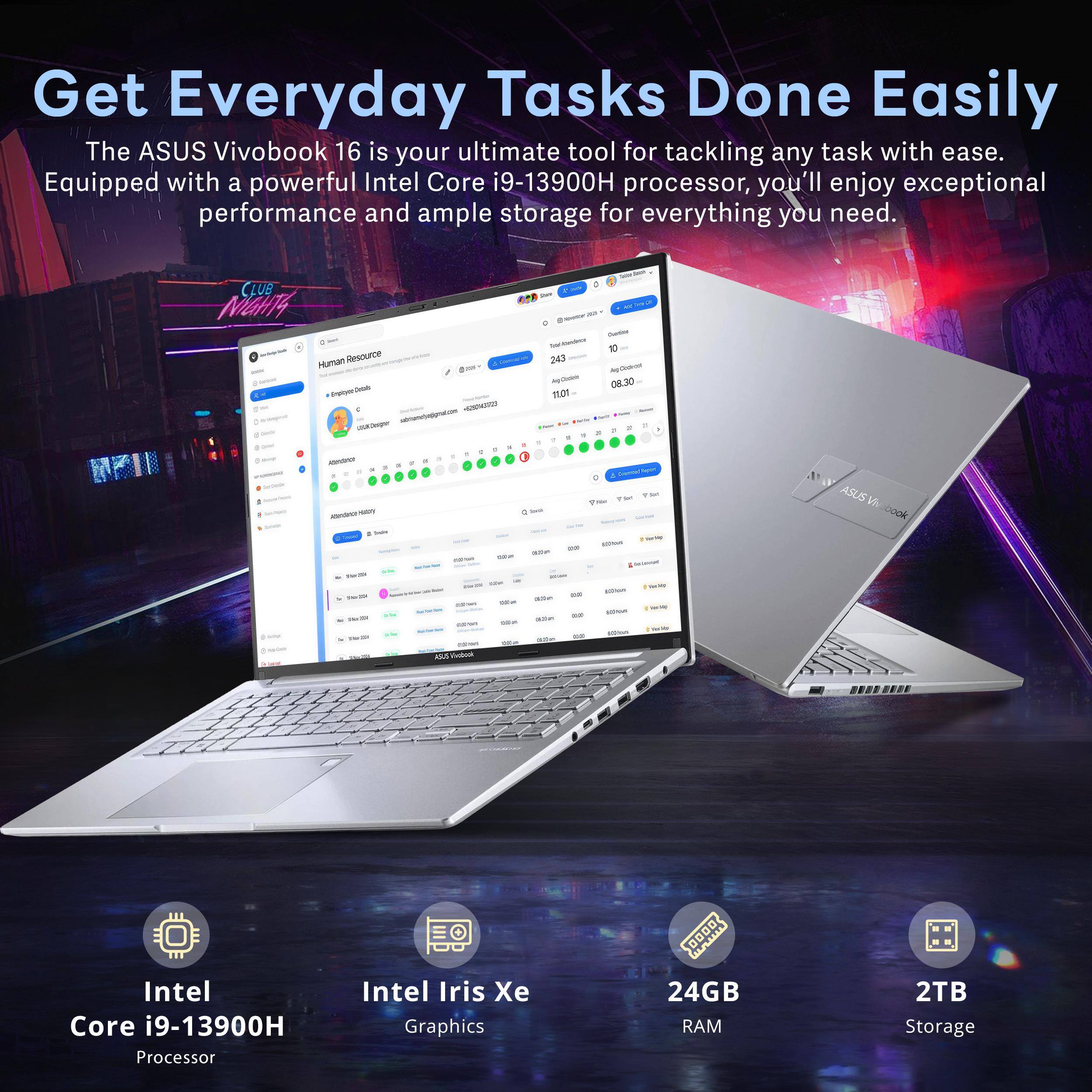Get Everyday Tasks Done Easily  
The ASUS Vivobook 16 is your ultimate tool for tackling any task with ease.  
Equipped with a powerful Intel Core i9-13900H processor, you'll enjoy exceptional performance and ample storage for everything you need.  

CLUB MaH4 Hunan Resource  
- - - w A a I - - - - - - - - 242 - - i O8.30 11.01 I - . - - - - . - ! - - d - - - - - - - - - - ASUSV Ook . - - M -u 0000  

Intel Core i9-13900H Processor  
Intel Iris Xe Graphics  
24GB RAM  
2TB Storage