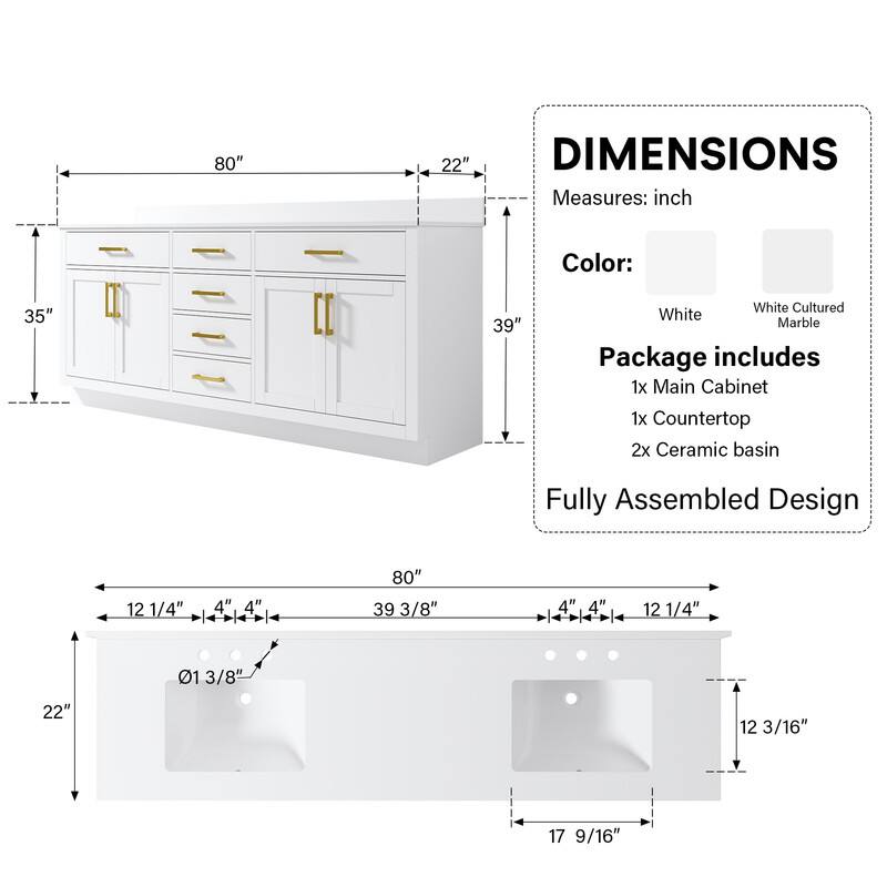 80" x 35" x 22"  
39"  
White Cultured Marble  
Package includes:  
1x Main Cabinet  
1x Countertop  
2x Ceramic Basin  
Fully Assembled Design  

Dimensions:  
80" x 39 3/8" x 22"  
12 1/4" x 4" x 4"  
12 1/4" x 4" x 4"  
12 3/16" x 17 9/16"