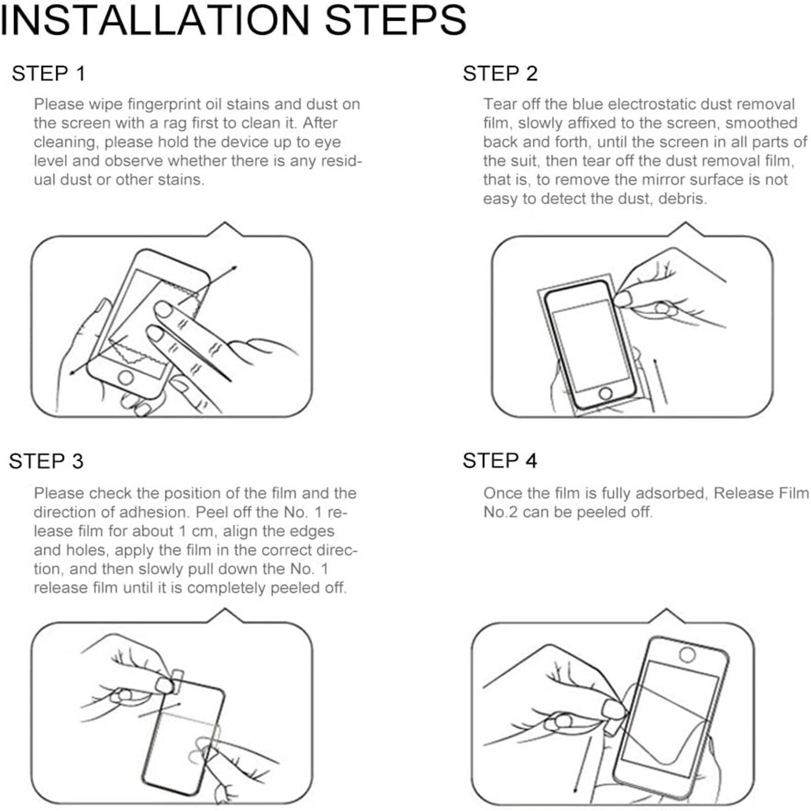 INSTALLATION STEPS

STEP 1
Please wipe fingerprint oil stains and dust on the screen with a rag first to clean it. After cleaning, please hold the device up to eye level and observe whether there is any residual dust or other stains.

STEP 2
Tear off the blue electrostatic dust removal film, slowly affixed to the screen, smoothed back and forth, until the screen in all parts of the suit, then tear off the dust removal film, that is, to remove the mirror surface is not easy to detect the dust, debris.

STEP 3
Please check the position of the film and the direction of adhesion. Peel off the No. 1 release film for about 1 cm, align the edges and holes, apply the film in the correct direction, and then slowly pull down the No. 1 release film until it is completely peeled off.

STEP 4
Once the film is fully adsorbed, Release Film No. 2 can be peeled off.