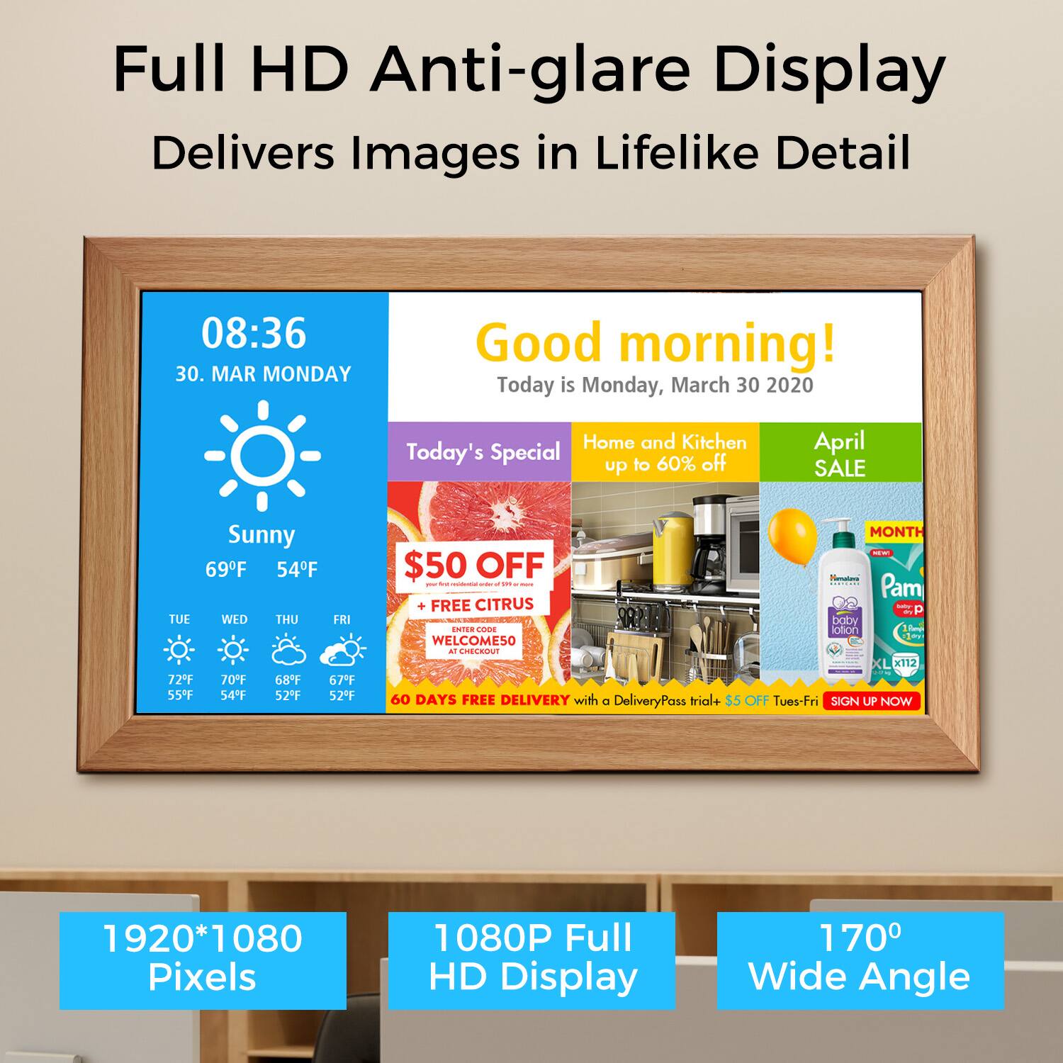 Full HD Anti-glare Display Delivers Images in Lifelike Detail

08:36
30. MAR MONDAY
Good morning!
Today is Monday, March 30 2020
Home and Kitchen
Today's Special to 60% off
April SALE
Sunny
69F 54F
TUE WED THU FRI
72F 70F 68F 67F
55F 54F 52F 52F
MONTH
$50 OFF
FREE CITRUS
WELCOME50
60 DAYS FREE DELIVERY with a DeliveryPass trial+ $5OFF Tues-Fri
SIGN UP NOW
1920*1080 Pixels
1080P Full HD Display
170 Wide Angle