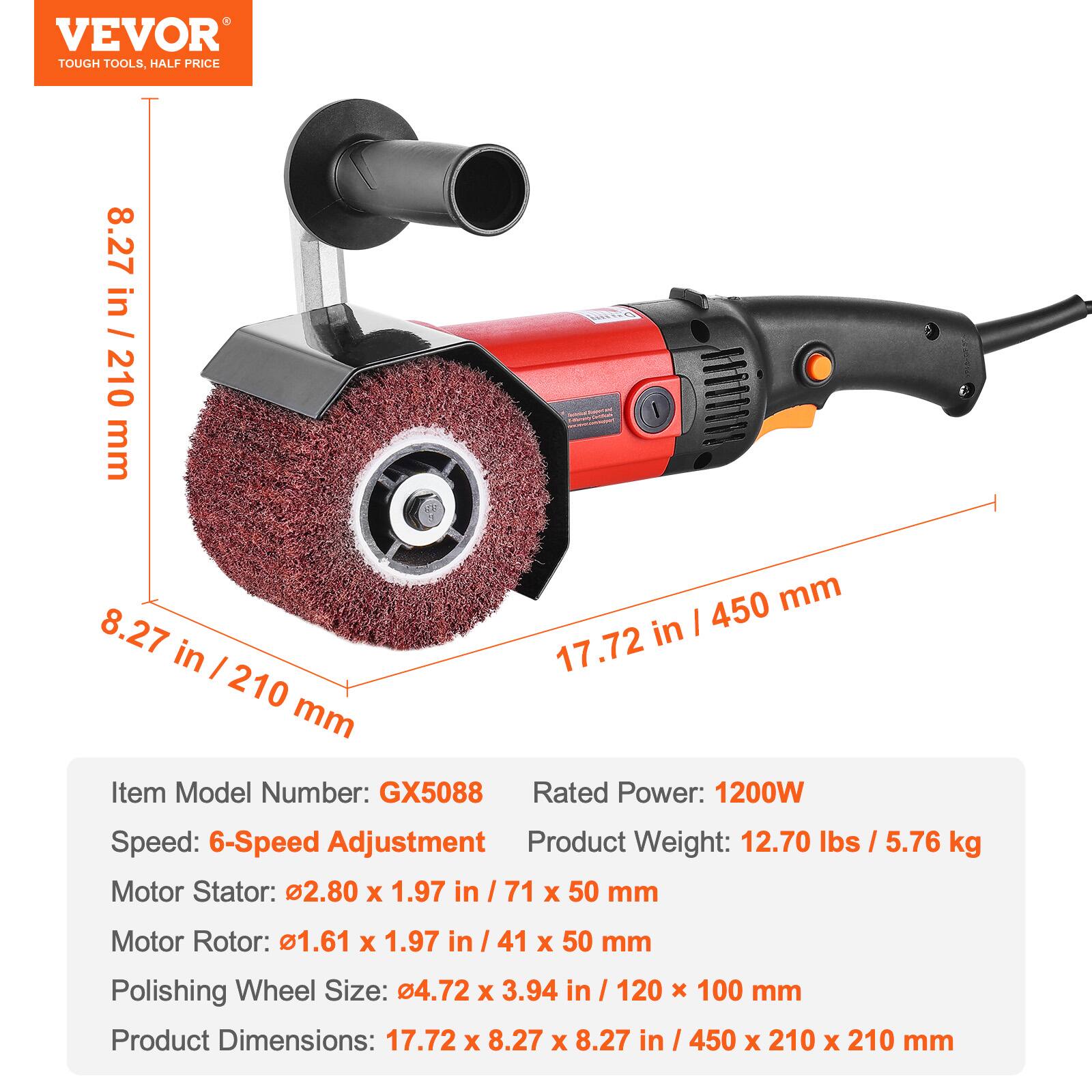 VEVOR TOUGH TOOLS, HALF PRICE

8.27 in / 210 mm  
17.72 in / 450 mm  
8.27 in / 210 mm  

Item Model Number: GX5088  
Rated Power: 1200W  
Speed: 6-Speed Adjustment  
Product Weight: 12.70 lbs / 5.76 kg  
Motor Stator: 2.80 x 1.97 in / 71 x 50 mm  
Motor Rotor: 1.61 x 1.97 in / 41 x 50 mm  
Polishing Wheel Size: 4.72 x 3.94 in / 120 x 100 mm  
Product Dimensions: 17.72 x 8.27 x 8.27 in / 450 x 210 x 210 mm