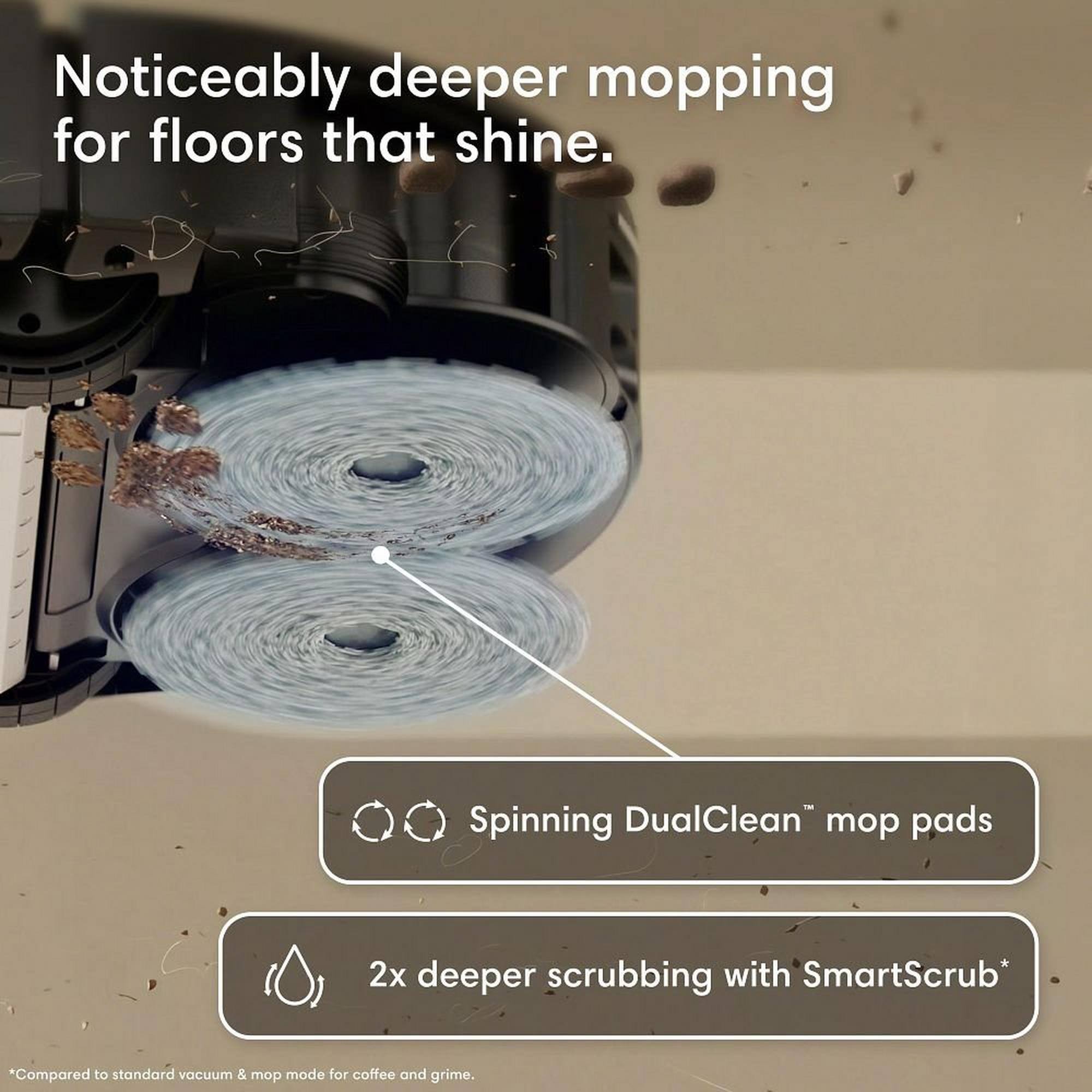 Noticeably deeper mopping for floors that shine. Spinning DualClean™ mop pads 2x deeper scrubbing with SmartScrub* *Compared to standard vacuum & mop mode for coffee and grime.