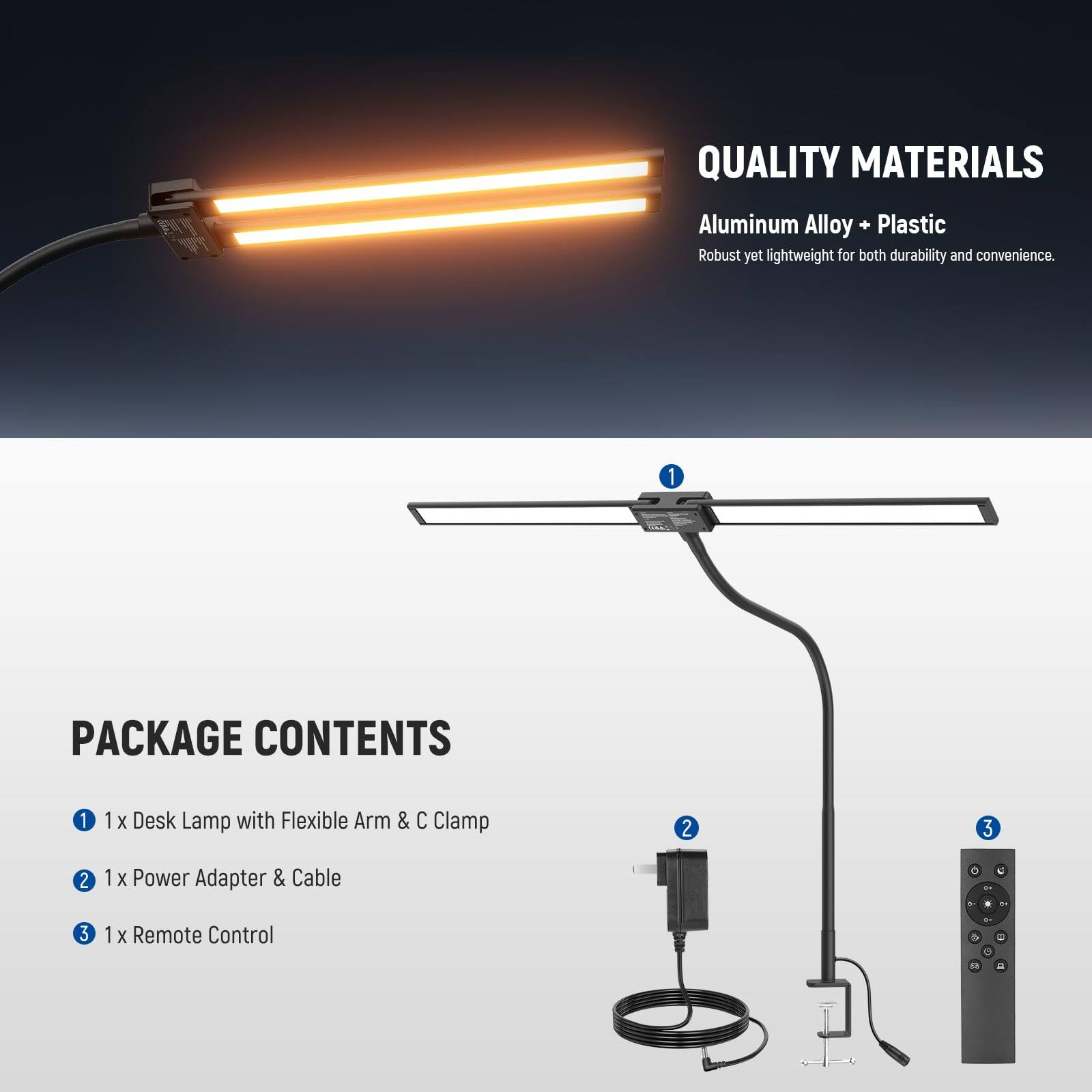 QUALITY MATERIALS  
Aluminum Alloy + Plastic  
Robust yet lightweight for both durability and convenience.  

PACKAGE CONTENTS  
1. 1 x Desk Lamp with Flexible Arm & C Clamp  
2. 1 x Power Adapter & Cable  
3. 1 x Remote Control