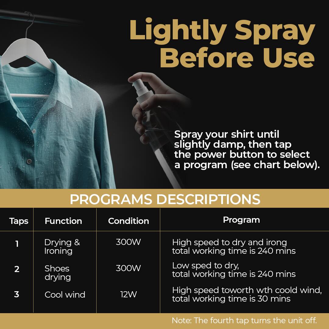 Lightly Spray Before Use

Spray your shirt until slightly damp, then tap the power button to select a program (see chart below).

PROGRAMS DESCRIPTIONS

Taps | Function | Condition | Program

1 | Drying & Ironing | 300W | High speed to dry and iron, total working time is 240 mins

2 | Shoes drying | 300W | Low speed to dry, total working time is 240 mins

3 | Cool wind | 12W | High speed with cool wind, total working time is 30 mins

Note: The fourth tap turns the unit off.