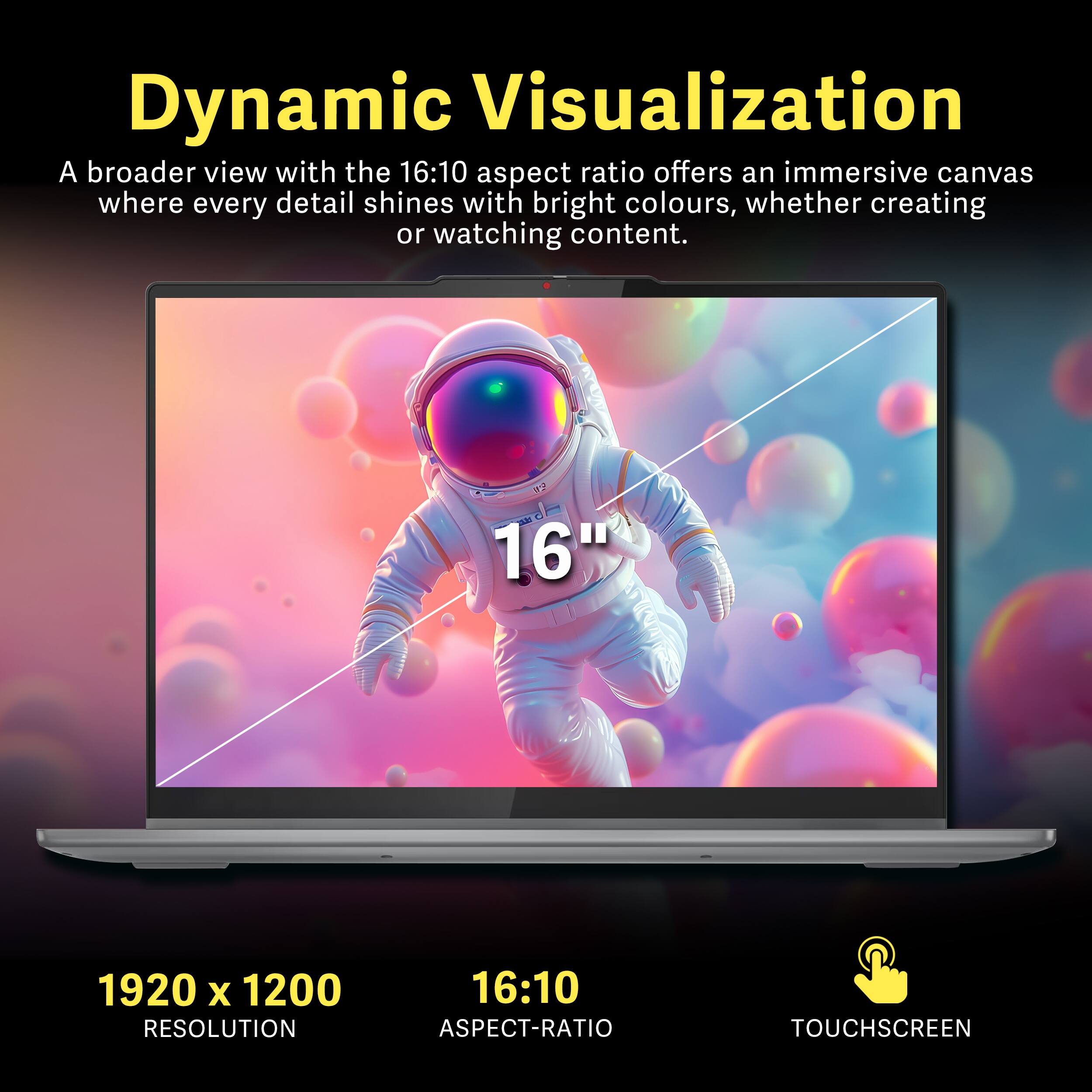 Dynamic Visualization  
A broader view with the 16:10 aspect ratio offers an immersive canvas where every detail shines with bright colours, whether creating or watching content.  

16"  
1920 x 1200 RESOLUTION  
16:10 ASPECT-RATIO  
TOUCHSCREEN