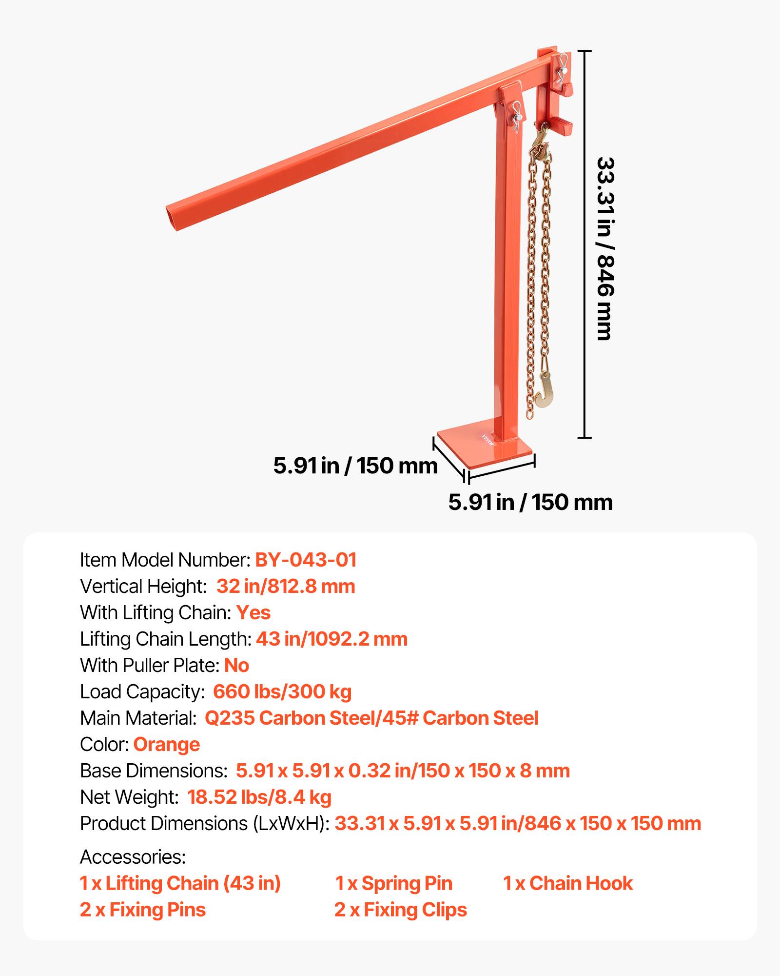 33.31 in / 846 mm  
5.91 in / 150 mm  
5.91 in / 150 mm  

Item Model Number: BY-043-01  
Vertical Height: 32 in/812.8 mm  
With Lifting Chain: Yes  
Lifting Chain Length: 43 in/1092.2 mm  
With Puller Plate: No  
Load Capacity: 660 lbs/300 kg  
Main Material: Q235 Carbon Steel/45# Carbon Steel  
Color: Orange  
Base Dimensions: 5.91 x 5.91 x 0.32 in/150 x 150 x 8 mm  
Net Weight: 18.52 lbs/8.4 kg  
Product Dimensions (LxWxH): 33.31 x 5.91 x 5.91 in/846 x 150 x 150 mm  

Accessories:  
1 x Lifting Chain (43 in)  
1 x Spring Pin  
1 x Chain Hook  
2 x Fixing Pins