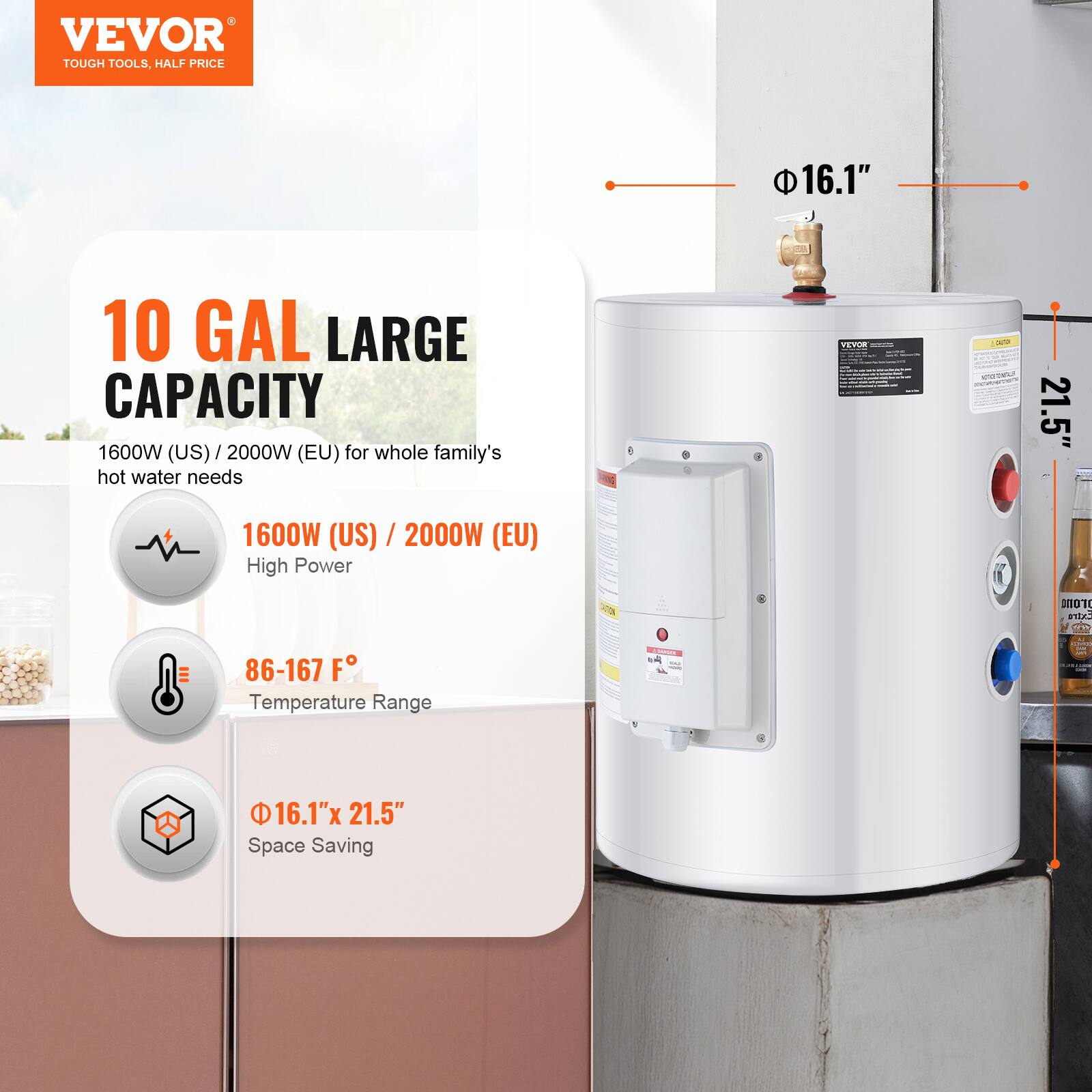 VEVOR TOUGH TOOLS, HALF PRICE

10 GAL LARGE CAPACITY
1600W (US) / 2000W (EU) for whole family's hot water needs

1600W (US) / 2000W (EU) High Power

86-167 F° Temperature Range

16.1" x 21.5" Space Saving