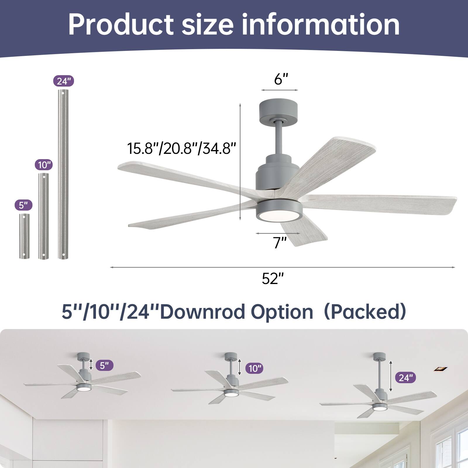 Product size information

- Blade span: 52"
- Height: 15.8"/20.8"/34.8"
- Downrod options: 5"/10"/24" (packed)
- Additional downrod options: 5"/10"/24"
- Blade height: 7"
- Cap height: 6"
- Downrod lengths: 5", 10", 24"