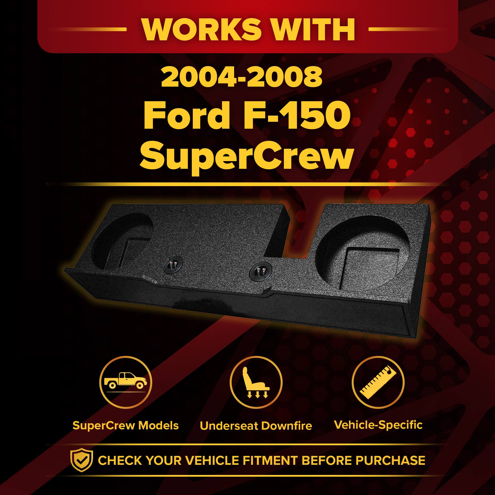 WORKS WITH  
2004-2008 Ford F-150 SuperCrew  

SuperCrew Models  
Underseat Downfire  
Vehicle-Specific  

CHECK YOUR VEHICLE FITMENT BEFORE PURCHASE