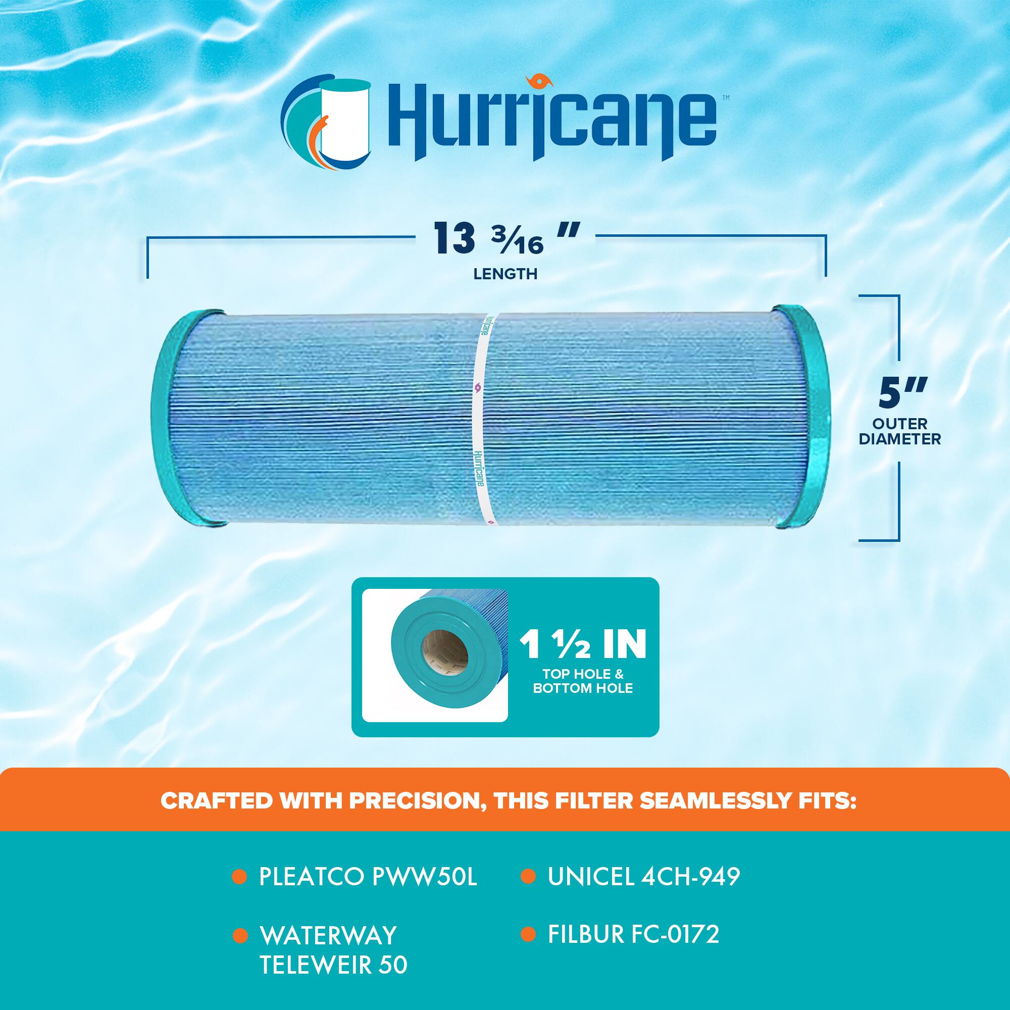 Hurricane

13 3/16" LENGTH  
5" OUTER DIAMETER  
1 1/2 IN TOP HOLE & BOTTOM HOLE

CRAFTED WITH PRECISION, THIS FILTER SEAMLESSLY FITS:

- PLEATCO PWW50L
- WATERWAY TELEWEIR 50
- UNICEL 4CH-949
- FILBUR FC-0172