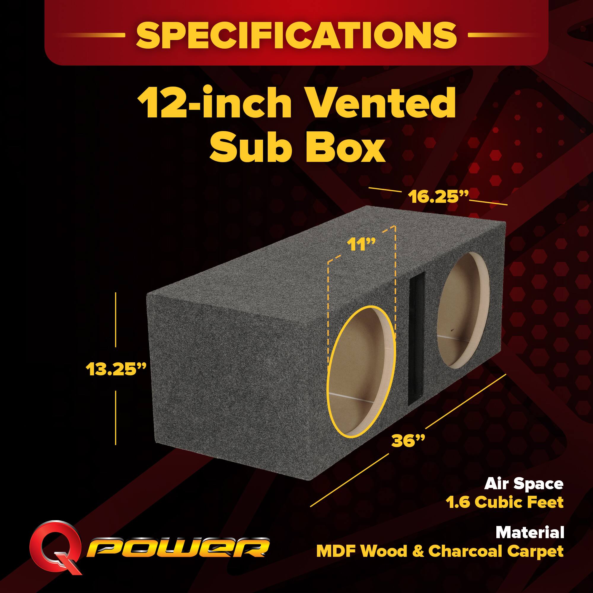 SPECIFICATIONS  
12-inch Vented Sub Box  
16.25"  
11"  
13.25"  
36"  
Air Space 1.6 Cubic Feet  
Material: Q POWER MDF Wood & Charcoal Carpet