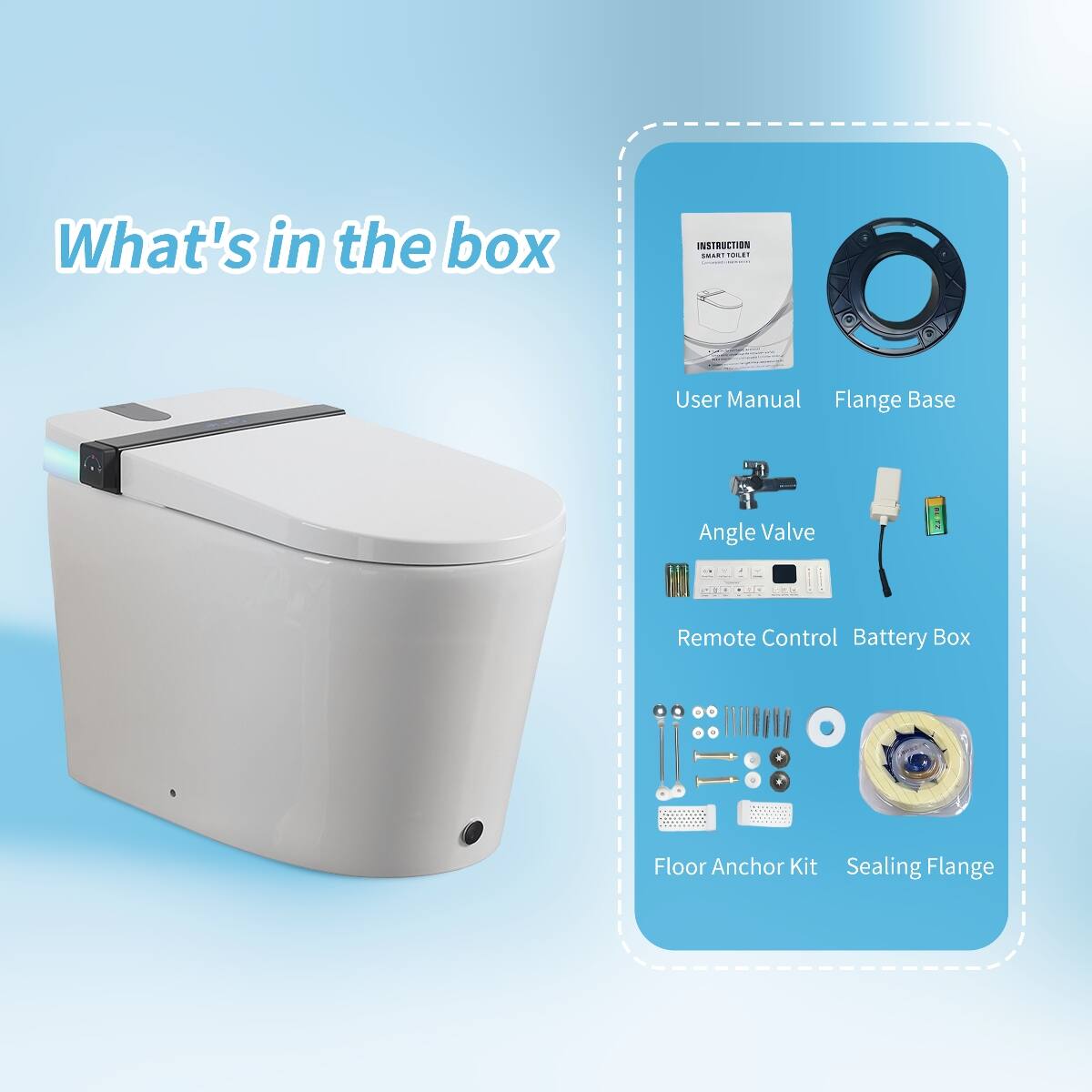 What's in the box

INSTRUCTION SMART TOILET Comments

User Manual Flange Base

Angle Valve

Remote Control Battery Box

Floor Anchor Kit Sealing Flange