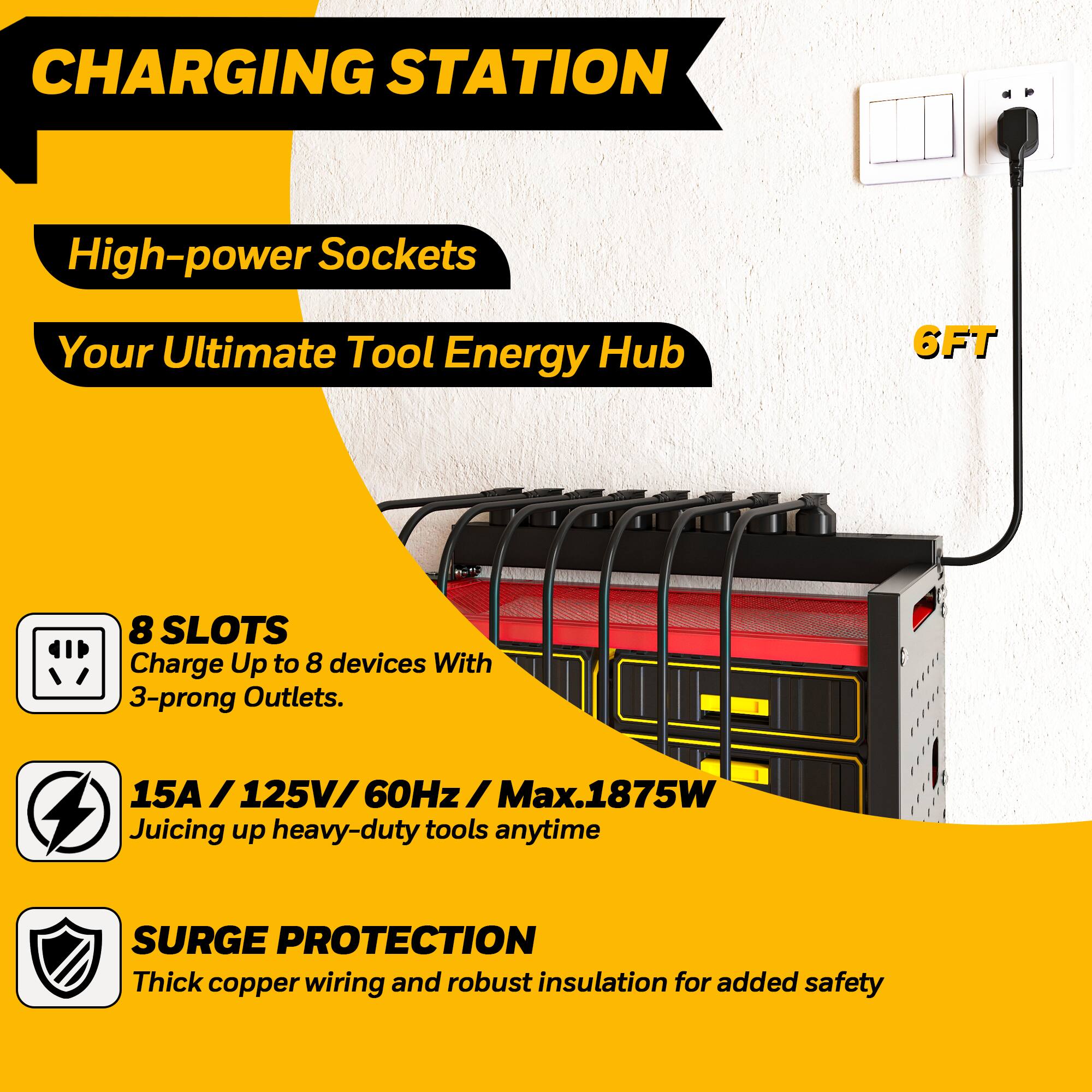 **CHARGING STATION**

- **High-power Sockets**
- **Your Ultimate Tool Energy Hub**

- **8 SLOTS**
  - Charge Up to 8 devices With 3-prong Outlets.

- **15A / 125V / 60Hz / Max.1875W**
  - Juicing up heavy-duty tools anytime

- **SURGE PROTECTION**
  - Thick copper wiring and robust insulation for added safety

- **6FT**